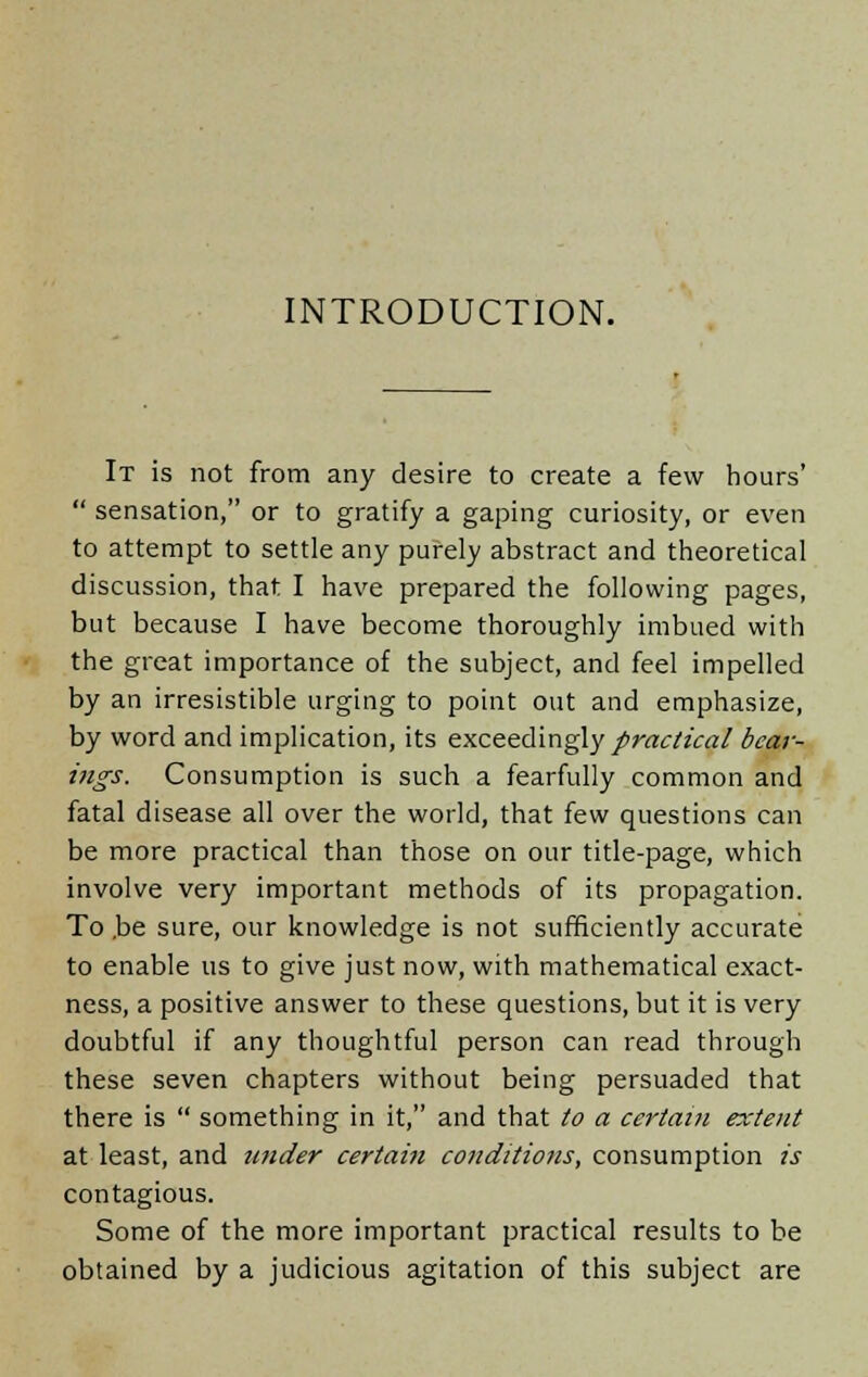 INTRODUCTION. It is not from any desire to create a few hours'  sensation, or to gratify a gaping curiosity, or even to attempt to settle any purely abstract and theoretical discussion, that I have prepared the following pages, but because I have become thoroughly imbued with the great importance of the subject, and feel impelled by an irresistible urging to point out and emphasize, by word and implication, its exceedingly practical bear- ings. Consumption is such a fearfully common and fatal disease all over the world, that few questions can be more practical than those on our title-page, which involve very important methods of its propagation. To .be sure, our knowledge is not sufficiently accurate to enable us to give just now, with mathematical exact- ness, a positive answer to these questions, but it is very doubtful if any thoughtful person can read through these seven chapters without being persuaded that there is  something in it, and that to a certain extent at least, and under certain conditions, consumption is contagious. Some of the more important practical results to be obtained by a judicious agitation of this subject are