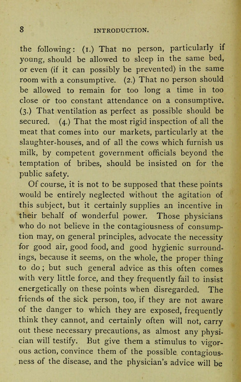 the following: (i.) That no person, particularly if young, should be allowed to sleep in the same bed, or even (if it can possibly be prevented) in the same room with a consumptive. (2.) That no person should be allowed to remain for too long a time in too close or too constant attendance on a consumptive. (3.) That ventilation as perfect as possible should be secured. (4.) That the most rigid inspection of all the meat that comes into our markets, particularly at the slaughter-houses, and of all the cows which furnish us milk, by competent government officials beyond the temptation of bribes, should be insisted on for the public safety. Of course, it is not to be supposed that these points would be entirely neglected without the agitation of this subject, but it certainly supplies an incentive in their behalf of wonderful power. Those physicians who do not believe in the contagiousness of consump- tion may, on general principles, advocate the necessity for good air, good food, and good hygienic surround- ings, because it seems, on the whole, the proper thing to do; but such general advice as this often comes with very little force, and they frequently fail to insist energetically on these points when disregarded. The friends of the sick person, too, if they are not aware of the danger to which they are exposed, frequently think they cannot, and certainly often will not, carry out these necessary precautions, as almost any physi- cian will testify. But give them a stimulus to vigor- ous action, convince them of the possible contagious- ness of the disease, and the physician's advice will be