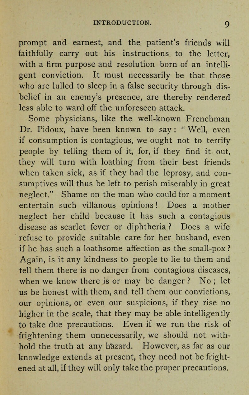 prompt and earnest, and the patient's friends will faithfully carry out his instructions to the letter, with a firm purpose and resolution born of an intelli- gent conviction. It must necessarily be that those who are lulled to sleep in a false security through dis- belief in an enemy's presence, are thereby rendered less able to ward off the unforeseen attack. Some physicians, like the well-known Frenchman Dr. Pidoux, have been known to say:  Well, even if consumption is contagious, we ought not to terrify people by telling them of it, for, if they find it out, they will turn with loathing from their best friends when taken sick, as if they had the leprosy, and con- sumptives will thus be left to perish miserably in great neglect. Shame on the man who could for a moment entertain such villanous opinions! Does a mother neglect her child because it has such a contagious disease as scarlet fever or diphtheria ? Does a wife refuse to provide suitable care for her husband, even if he has such a loathsome affection as the small-pox ? Again, is it any kindness to people to lie to them and tell them there is no danger from contagious diseases, when we know there is or may be danger ? No ; let us be honest with them, and tell them our convictions, our opinions, or even our suspicions, if they rise no higher in the scale, that they may be able intelligently to take due precautions. Even if we run the risk of frightening them unnecessarily, we should not with- hold the truth at any hazard. However, as far as our knowledge extends at present, they need not be fright- ened at all, if they will only take the proper precautions.