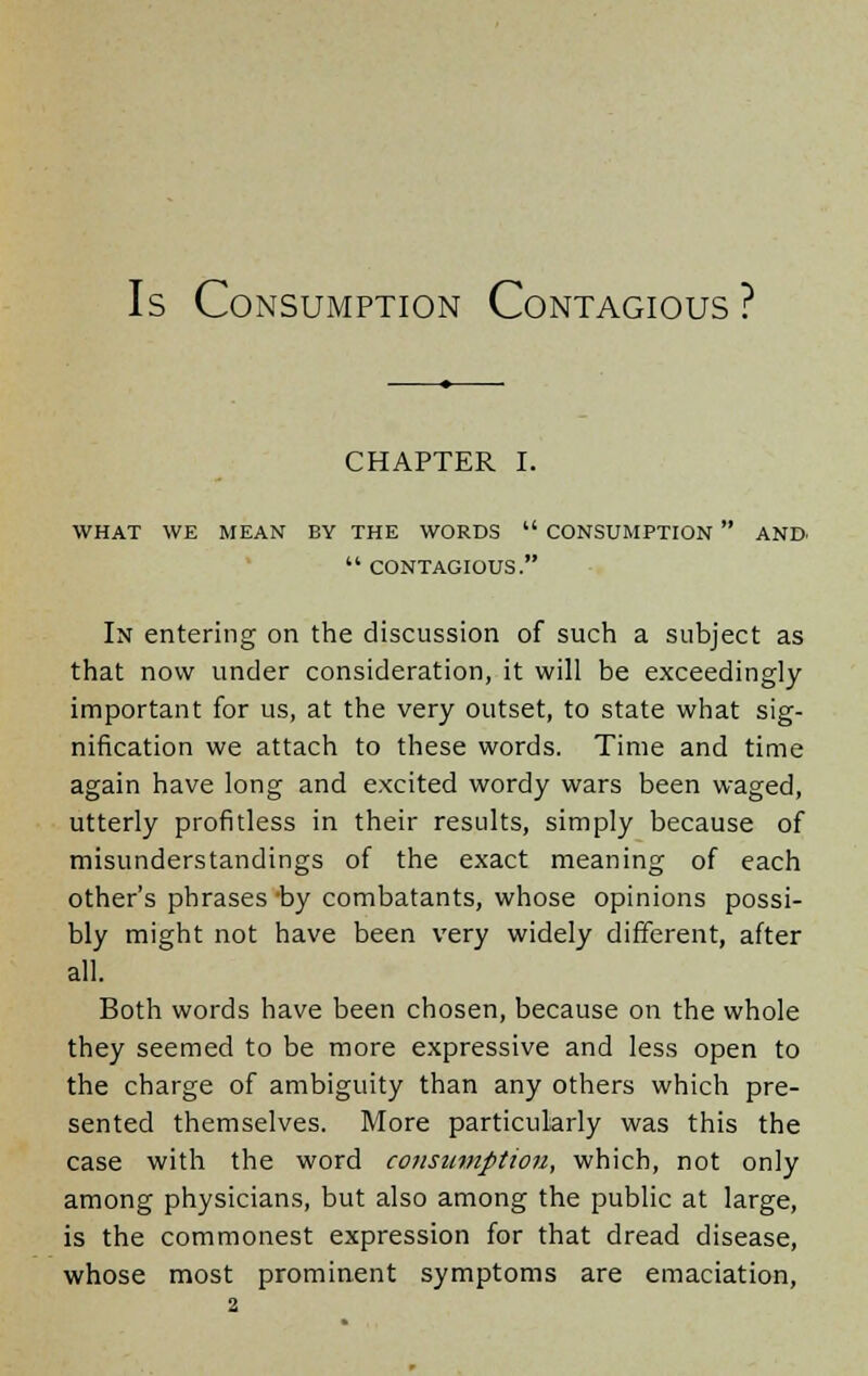 Is Consumption Contagious ? CHAPTER I. WHAT WE MEAN BY THE WORDS  CONSUMPTION  AND-  CONTAGIOUS. In entering on the discussion of such a subject as that now under consideration, it will be exceedingly important for us, at the very outset, to state what sig- nification we attach to these words. Time and time again have long and excited wordy wars been waged, utterly profitless in their results, simply because of misunderstandings of the exact meaning of each other's phrases -by combatants, whose opinions possi- bly might not have been very widely different, after all. Both words have been chosen, because on the whole they seemed to be more expressive and less open to the charge of ambiguity than any others which pre- sented themselves. More particularly was this the case with the word consumption, which, not only among physicians, but also among the public at large, is the commonest expression for that dread disease, whose most prominent symptoms are emaciation,