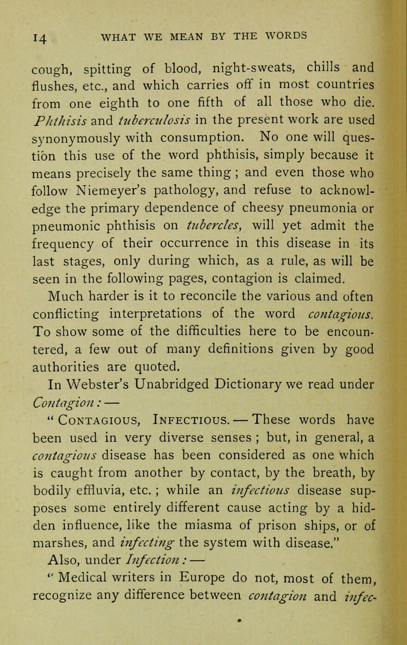 cough, spitting of blood, night-sweats, chills and flushes, etc., and which carries off in most countries from one eighth to one fifth of all those who die. Plithisis and tuberculosis in the present work are used synonymously with consumption. No one will ques- tion this use of the word phthisis, simply because it means precisely the same thing; and even those who follow Niemeyer's pathology, and refuse to acknowl- edge the primary dependence of cheesy pneumonia or pneumonic phthisis on tubercles, will yet admit the frequency of their occurrence in this disease in its last stages, only during which, as a rule, as will be seen in the following pages, contagion is claimed. Much harder is it to reconcile the various and often conflicting interpretations of the word contagious. To show some of the difficulties here to be encoun- tered, a few out of many definitions given by good authorities are quoted. In Webster's Unabridged Dictionary we read under Contagion: — Contagious, Infectious. — These words have been used in very diverse senses ; but, in general, a contagious disease has been considered as one which is caught from another by contact, by the breath, by bodily effluvia, etc. ; while an infectious disease sup- poses some entirely different cause acting by a hid- den influence, like the miasma of prison ships, or of marshes, and iiifccting the system with disease. Also, under Infection : —  Medical writers in Europe do not, most of them, recognize any difference between contagion and infec-