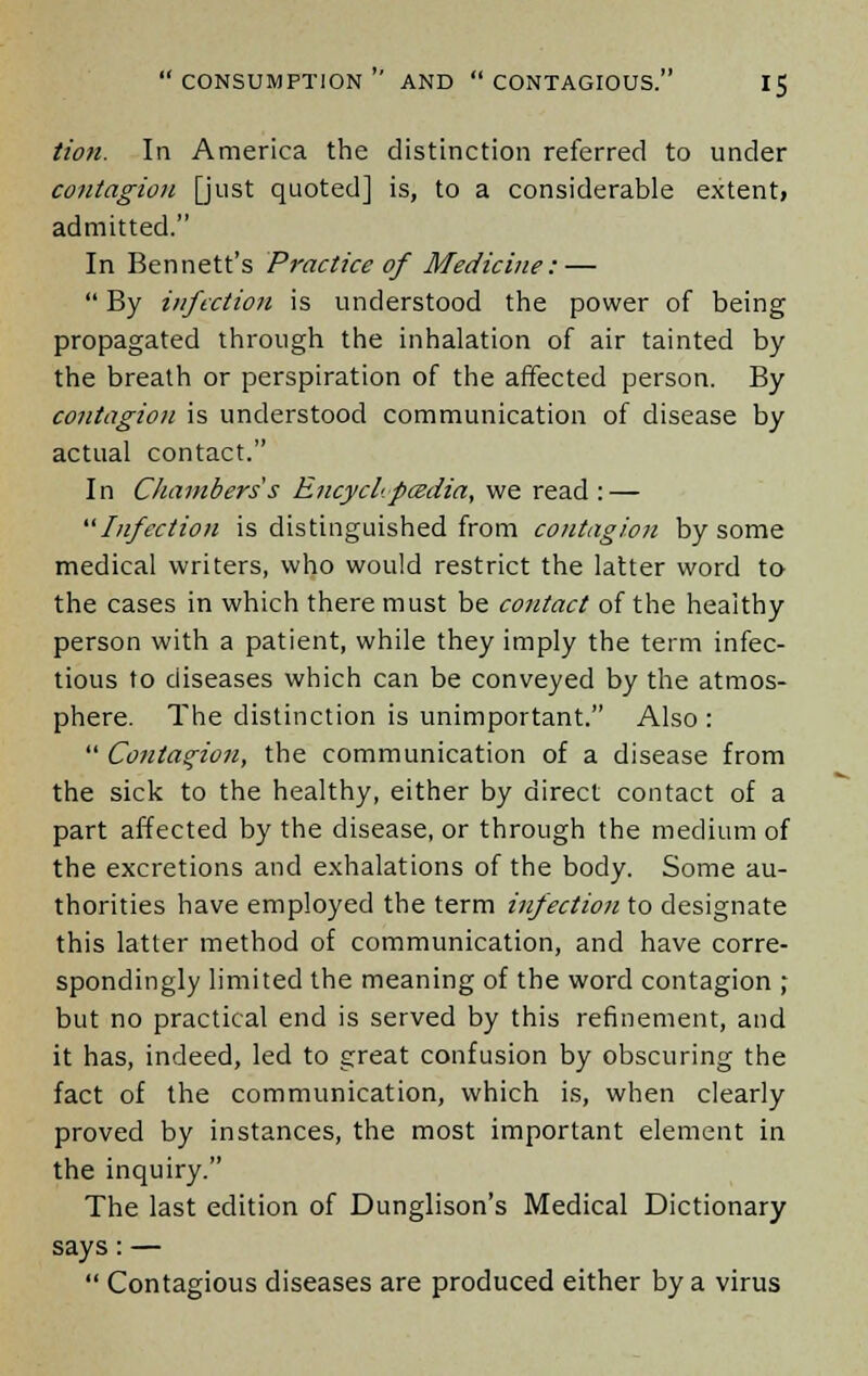 Hon. In America the distinction referred to under contagion [just quoted] is, to a considerable extentj admitted. In Bennett's Practice of Medicine: —  By infection is understood the power of being propagated through the inhalation of air tainted by the breath or perspiration of the affected person. By contagion is understood communication of disease by actual contact. In Chambers s EncycLpcedia, we read : — Infection is distinguished from contagion by some medical writers, who would restrict the latter word to the cases in which there must be contact of the healthy person with a patient, while they imply the term infec- tious to diseases which can be conveyed by the atmos- phere. The distinction is unimportant. Also :  Contagion, the communication of a disease from the sick to the healthy, either by direct contact of a part affected by the disease, or through the medium of the excretions and exhalations of the body. Some au- thorities have employed the term infection to designate this latter method of communication, and have corre- spondingly limited the meaning of the word contagion ; but no practical end is served by this refinement, and it has, indeed, led to great confusion by obscuring the fact of the communication, which is, when clearly proved by instances, the most important element in the inquiry. The last edition of Dunglison's Medical Dictionary says: —  Contagious diseases are produced either by a virus