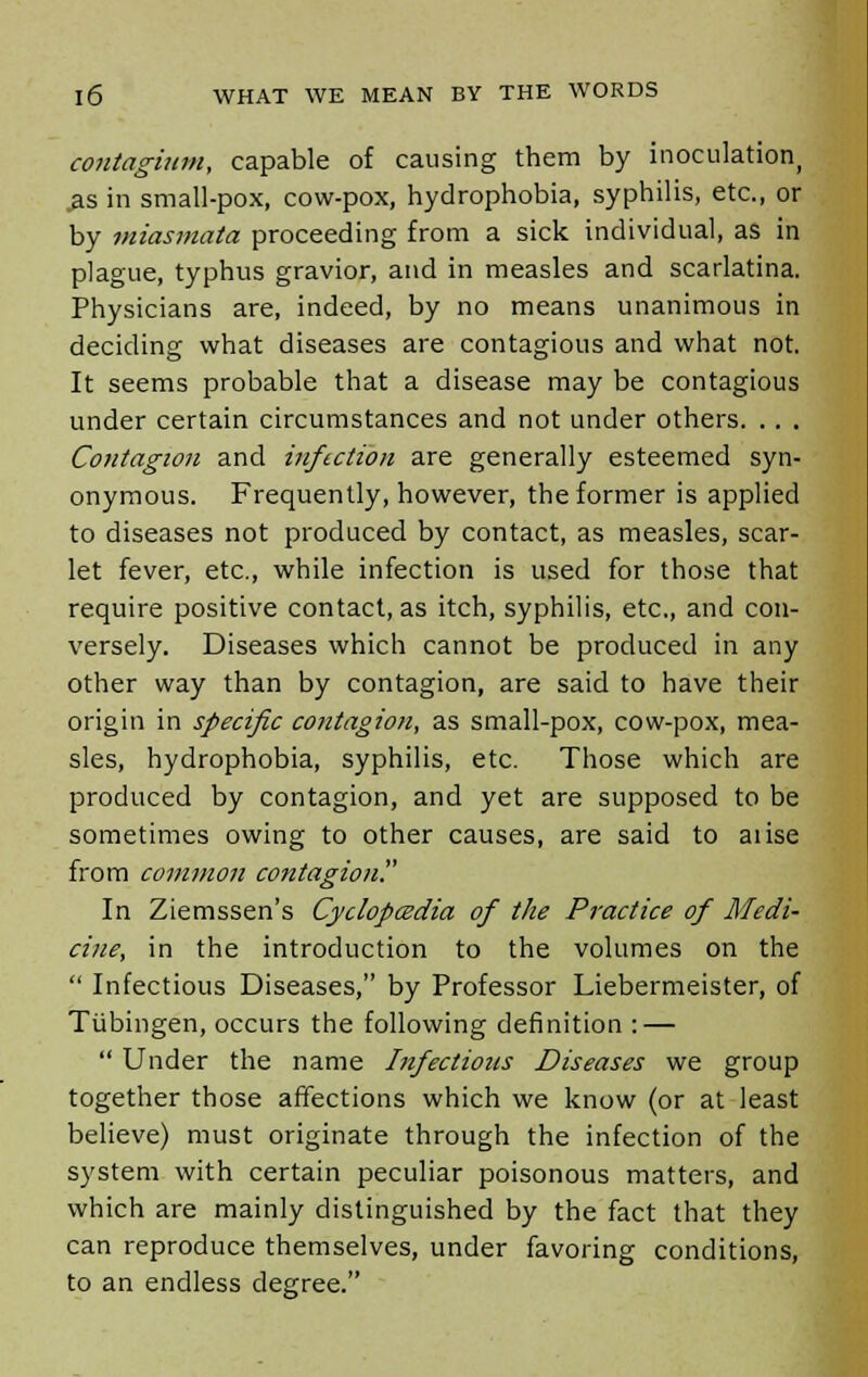 contagium, capable of causing them by inoculation, .as in small-pox, cow-pox, hydrophobia, syphilis, etc., or by miasmata proceeding from a sick individual, as in plague, typhus gravior, and in measles and scarlatina. Physicians are, indeed, by no means unanimous in deciding what diseases are contagious and what not. It seems probable that a disease may be contagious under certain circumstances and not under others. .. . Contagion and infection are generally esteemed syn- onymous. Frequently, however, the former is applied to diseases not produced by contact, as measles, scar- let fever, etc., while infection is used for those that require positive contact, as itch, syphilis, etc., and con- versely. Diseases which cannot be produced in any other way than by contagion, are said to have their origin in specific contagion, as small-pox, cow-pox, mea- sles, hydrophobia, syphilis, etc. Those which are produced by contagion, and yet are supposed to be sometimes owing to other causes, are said to aiise from common contagion? In Ziemssen's Cyclopcedia of the Practice of Medi- cine, in the introduction to the volumes on the  Infectious Diseases, by Professor Liebermeister, of Tubingen, occurs the following definition : —  Under the name Infectious Diseases we group together those affections which we know (or at least believe) must originate through the infection of the system with certain peculiar poisonous matters, and which are mainly distinguished by the fact that they can reproduce themselves, under favoring conditions, to an endless degree.