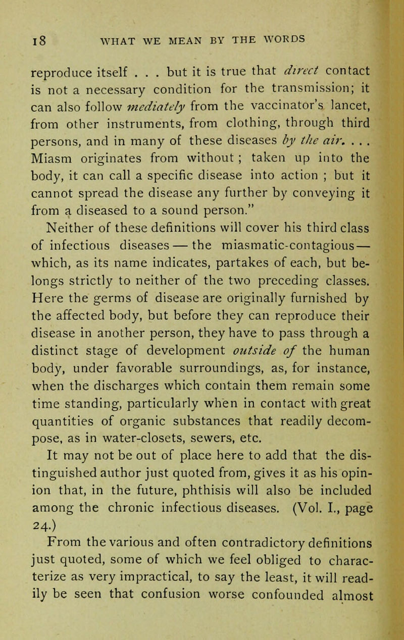 reproduce itself . . . but it is true that direct contact is not a necessary condition for the transmission; it can also follow mediately from the vaccinator's lancet, from other instruments, from clothing, through third persons, and in many of these diseases by the air, . . . Miasm originates from without ; taken up into the body, it can call a specific disease into action ; but it cannot spread the disease any further by conveying it from a diseased to a sound person. Neither of these definitions will cover his third class of infectious diseases—the miasmatic-contagious — which, as its name indicates, partakes of each, but be- longs strictly to neither of the two preceding classes. Here the germs of disease are originally furnished by the affected body, but before they can reproduce their disease in another person, they have to pass through a distinct stage of development outside of the human body, under favorable surroundings, as, for instance, when the discharges which contain them remain some time standing, particularly when in contact with great quantities of organic substances that readily decom- pose, as in water-closets, sewers, etc. It may not be out of place here to add that the dis- tinguished author just quoted from, gives it as his opin- ion that, in the future, phthisis will also be included among the chronic infectious diseases. (Vol. I., page 24.) From the various and often contradictory definitions just quoted, some of which we feel obliged to charac- terize as very impractical, to say the least, it will read- ily be seen that confusion worse confounded almost