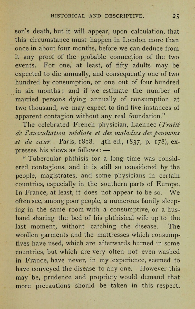 son's death, but it will appear, upon calculation, that this circumstance must happen in London more than once in about four months, before we can deduce from it any proof of the probable connection of the two events. For one, at least, of fifty adults may be expected to die annually, and consequently one of two hundred by consumption, or one out of four hundred in six months ; and if we estimate the number of married persons dying annually of consumption at two thousand, we may expect to find five instances of apparent contagion without any real foundation. The celebrated French physician, Laennec {Traite de Yauscultation mediate et des maladies des poumons et du carnr Paris, 1818. 4th ed., 1837, p. 178), ex- presses his views as follows : —  Tubercular phthisis for a long time was consid- ered contagious, and it is still so considered by the people, magistrates, and some physicians in certain countries, especially in the southern parts of Europe. In France, at least, it does not appear to be so. We often see, among poor people, a numerous family sleep- ing in the same room with a consumptive, or a hus- band sharing the bed of his phthisical wife up to the last moment, without catching the disease. The woollen garments and the mattresses which consump- tives have used, which are afterwards burned in some countries, but which are very often not even washed in France, have never, in my experience, seemed to have conveyed the disease to any one. However this may be, prudence and propriety would demand that more precautions should be taken in this respect.