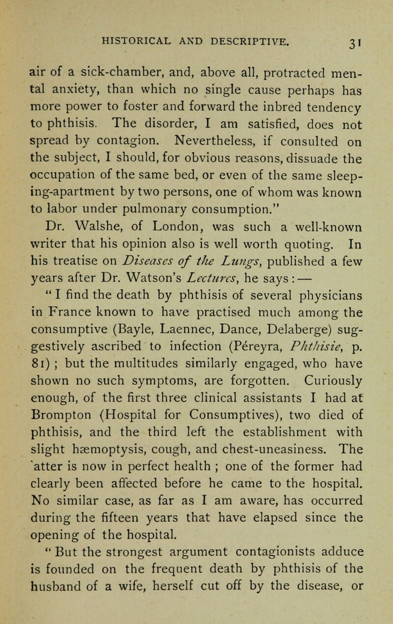 air of a sick-chamber, and, above all, protracted men- tal anxiety, than which no single cause perhaps has more power to foster and forward the inbred tendency to phthisis. The disorder, I am satisfied, does not spread by contagion. Nevertheless, if consulted on the subject, I should, for obvious reasons, dissuade the occupation of the same bed, or even of the same sleep- ing-apartment by two persons, one of whom was known to labor under pulmonary consumption. Dr. Walshe, of London, was such a well-known writer that his opinion also is well worth quoting. In his treatise on Diseases of tlie Langs, published a few years after Dr. Watson's Lectures, he says: —  I find the death by phthisis of several physicians in France known to have practised much among the consumptive (Bayle, Laennec, Dance, Delaberge) sug- gestively ascribed to infection (Pe>eyra, Phthisie, p. 81) ; but the multitudes similarly engaged, who have shown no such symptoms, are forgotten. Curiously enough, of the first three clinical assistants I had at Brompton (Hospital for Consumptives), two died of phthisis, and the third left the establishment with slight haemoptysis, cough, and chest-uneasiness. The 'atter is now in perfect health ; one of the former had clearly been affected before he came to the hospital. No similar case, as far as I am aware, has occurred during the fifteen years that have elapsed since the opening of the hospital.  But the strongest argument contagionists adduce is founded on the frequent death by phthisis of the husband of a wife, herself cut off by the disease, or