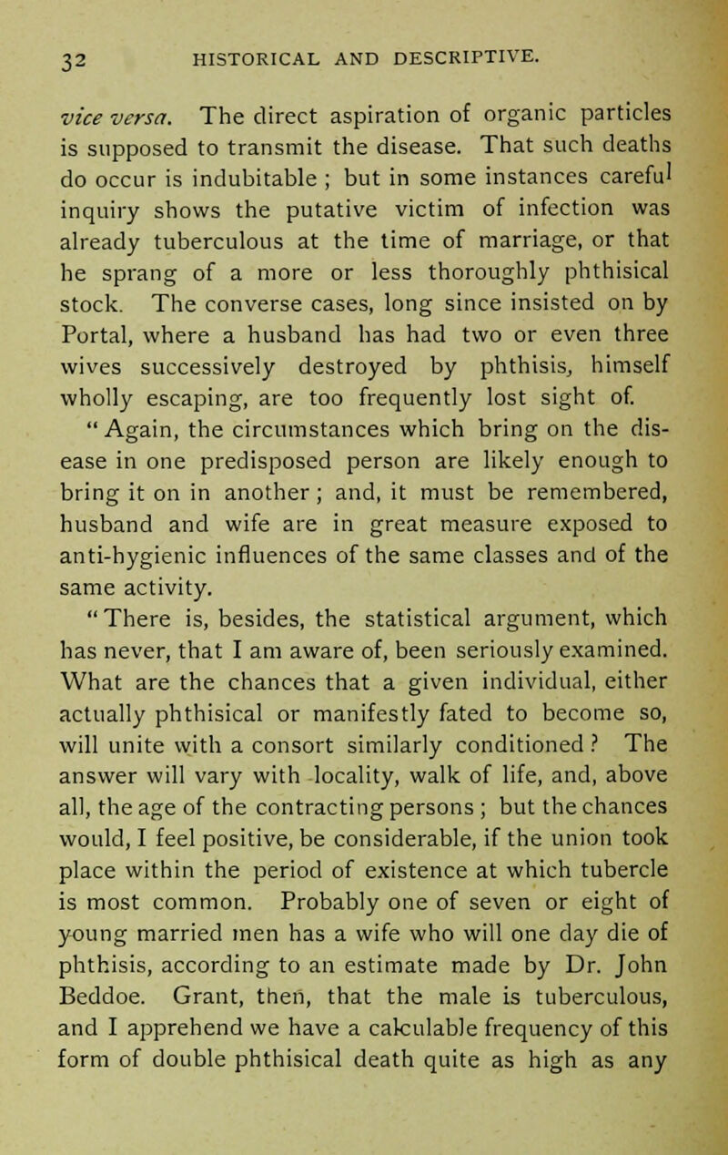 vice versa. The direct aspiration of organic particles is supposed to transmit the disease. That such deaths do occur is indubitable ; but in some instances careful inquiry shows the putative victim of infection was already tuberculous at the time of marriage, or that he sprang of a more or less thoroughly phthisical stock. The converse cases, long since insisted on by Portal, where a husband has had two or even three wives successively destroyed by phthisis, himself wholly escaping, are too frequently lost sight of. Again, the circumstances which bring on the dis- ease in one predisposed person are likely enough to bring it on in another; and, it must be remembered, husband and wife are in great measure exposed to anti-hygienic influences of the same classes and of the same activity. There is, besides, the statistical argument, which has never, that I am aware of, been seriously examined. What are the chances that a given individual, either actually phthisical or manifestly fated to become so, will unite with a consort similarly conditioned ? The answer will vary with locality, walk of life, and, above all, the age of the contracting persons ; but the chances would, I feel positive, be considerable, if the union took place within the period of existence at which tubercle is most common. Probably one of seven or eight of young married men has a wife who will one day die of phthisis, according to an estimate made by Dr. John Beddoe. Grant, then, that the male is tuberculous, and I apprehend we have a calculable frequency of this form of double phthisical death quite as high as any