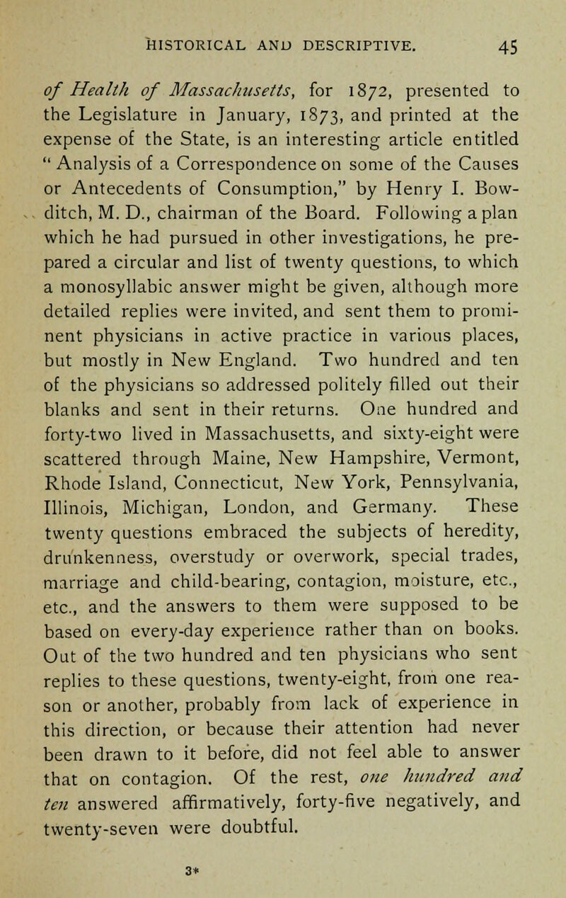 of Health of Massachusetts, for 1872, presented to the Legislature in January, 1873, and printed at the expense of the State, is an interesting article entitled  Analysis of a Correspondence on some of the Causes or Antecedents of Consumption, by Henry I. Bow- ditch, M. D., chairman of the Board. Following apian which he had pursued in other investigations, he pre- pared a circular and list of twenty questions, to which a monosyllabic answer might be given, although more detailed replies were invited, and sent them to promi- nent physicians in active practice in various places, but mostly in New England. Two hundred and ten of the physicians so addressed politely filled out their blanks and sent in their returns. One hundred and forty-two lived in Massachusetts, and sixty-eight were scattered through Maine, New Hampshire, Vermont, Rhode Island, Connecticut, New York, Pennsylvania, Illinois, Michigan, London, and Germany. These twenty questions embraced the subjects of heredity, drunkenness, overstudy or overwork, special trades, marriage and child-bearing, contagion, moisture, etc., etc., and the answers to them were supposed to be based on every-day experience rather than on books. Out of the two hundred and ten physicians who sent replies to these questions, twenty-eight, from one rea- son or another, probably from lack of experience in this direction, or because their attention had never been drawn to it before, did not feel able to answer that on contagion. Of the rest, one hundred and ten answered affirmatively, forty-five negatively, and twenty-seven were doubtful.