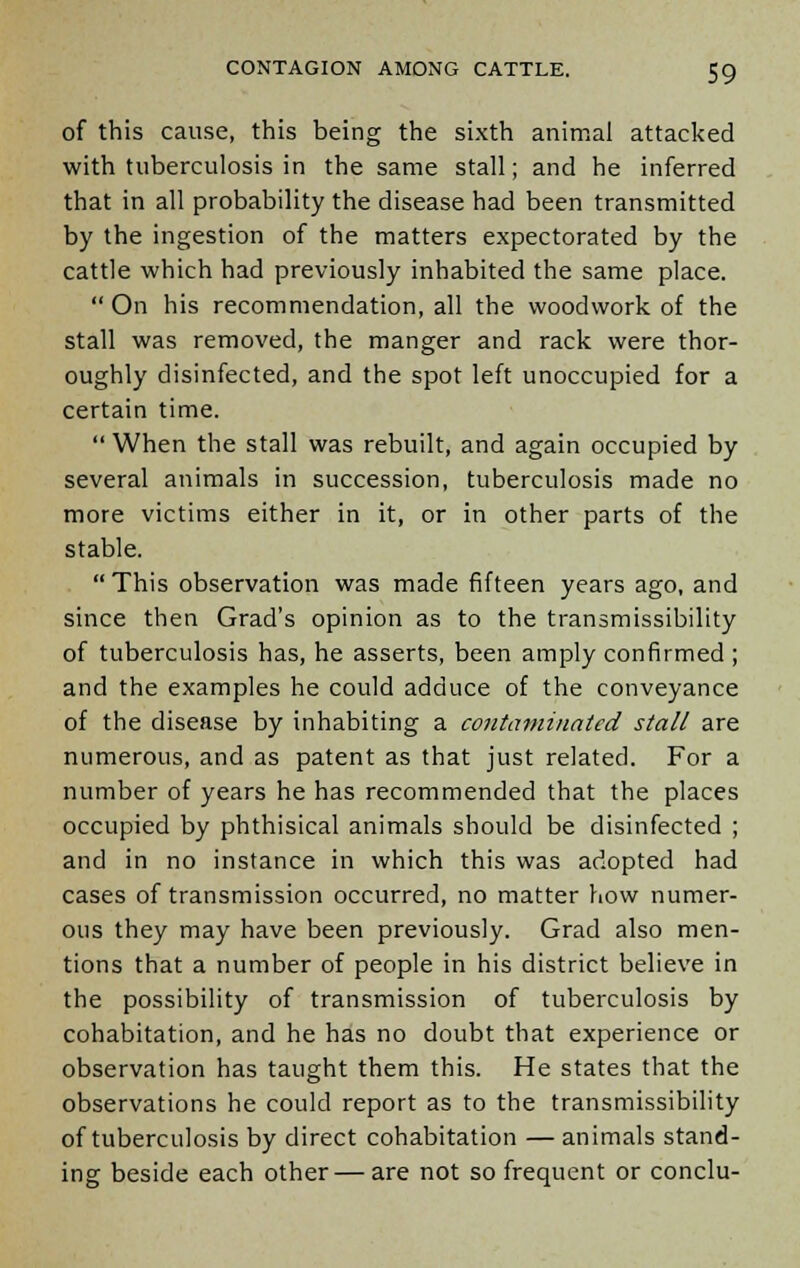 of this cause, this being the sixth animal attacked with tuberculosis in the same stall; and he inferred that in all probability the disease had been transmitted by the ingestion of the matters expectorated by the cattle which had previously inhabited the same place.  On his recommendation, all the woodwork of the stall was removed, the manger and rack were thor- oughly disinfected, and the spot left unoccupied for a certain time.  When the stall was rebuilt, and again occupied by several animals in succession, tuberculosis made no more victims either in it, or in other parts of the stable. This observation was made fifteen years ago, and since then Grad's opinion as to the transmissibility of tuberculosis has, he asserts, been amply confirmed; and the examples he could adduce of the conveyance of the disease by inhabiting a contaminated stall are numerous, and as patent as that just related. For a number of years he has recommended that the places occupied by phthisical animals should be disinfected ; and in no instance in which this was adopted had cases of transmission occurred, no matter how numer- ous they may have been previously. Grad also men- tions that a number of people in his district believe in the possibility of transmission of tuberculosis by cohabitation, and he has no doubt that experience or observation has taught them this. He states that the observations he could report as to the transmissibility of tuberculosis by direct cohabitation —animals stand- ing beside each other—are not so frequent or conclu-