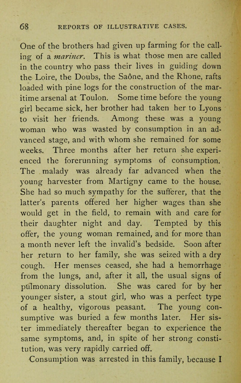 One of the brothers had given up farming for the call- ing of a mariner. This is what those men are called in the country who pass their lives in guiding down the Loire, the Doubs, the Saone, and the Rhone, rafts loaded with pine logs for the construction of the mar- itime arsenal at Toulon. Some time before the young girl became sick, her brother had taken her to Lyons to visit her friends. Among these was a young woman who was wasted by consumption in an ad- vanced stage, and with whom she remained for some weeks. Three months after her return she experi- enced the forerunning symptoms of consumption. The malady was already far advanced when the young harvester from Martigny came to the house. She had so much sympathy for the sufferer, that the latter's parents offered her higher wages than she would get in the field, to remain with and care for their daughter night and day. Tempted by this offer, the young woman remained, and for more than a month never left the invalid's bedside. Soon after her return to her family, she was seized with a dry cough. Her menses ceased, she had a hemorrhage from the lungs, and, after it all, the usual signs of pulmonary dissolution. She was cared for by her younger sister, a stout girl, who was a perfect type of a healthy, vigorous peasant. The young con- sumptive was buried a few months later. Her sis- ter immediately thereafter began to experience the same symptoms, and, in spite of her strong consti- tution, was very rapidly carried off. Consumption was arrested in this family, because I