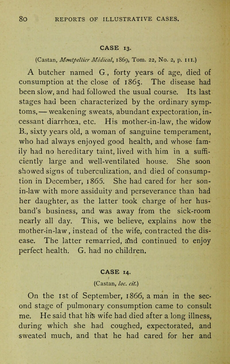 CASE 13. (Castan, MoutpellierMedical, 1869, Tom. 22, No. 2, p. III.) A butcher named G., forty years of age, died of consumption at the close of 1865. The disease had been slow, and had followed the usual course. Its last stages had been characterized by the ordinary symp- toms,— weakening sweats, abundant expectoration, in- cessant diarrhoea, etc. His mother-in-law, the widow B., sixty years old, a woman of sanguine temperament, who had always enjoyed good health, and whose fam- ily had no hereditary taint, lived with him in a suffi- ciently large and well-ventilated house. She soon showed signs of tuberculization, and died of consump- tion in December, i865. She had cared for her son- in-law with more assiduity and perseverance than had her daughter, as the latter took charge of her hus- band's business, and was away from the sick-room nearly all day. This, we believe, explains how the mother-in-law, instead of the wife, contracted the dis- ease. The latter remarried, ahd continued to enjoy perfect health. G. had no children. CASE 14. (Castan, loc. at.) On the 1st of September, 1866, a man in the sec- ond stage of pulmonary consumption came to consult me. He said that hfe wife had died after a long illness, during which she had coughed, expectorated, and sweated much, and that he had cared for her and