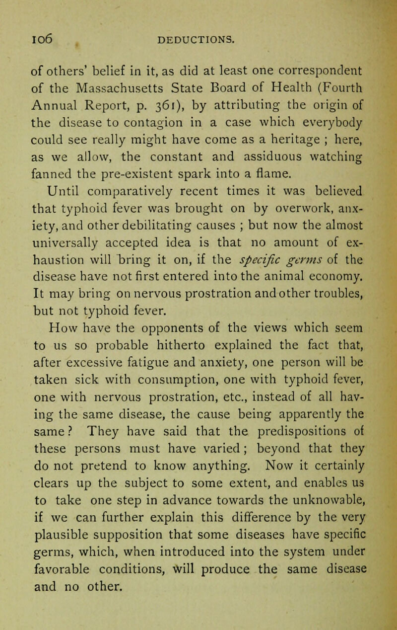 of others' belief in it, as did at least one correspondent of the Massachusetts State Board of Health (Fourth Annual Report, p. 361), by attributing the origin of the disease to contagion in a case which everybody could see really might have come as a heritage ; here, as we allow, the constant and assiduous watching fanned the pre-existent spark into a flame. Until comparatively recent times it was believed that typhoid fever was brought on by overwork, anx- iety, and other debilitating causes ; but now the almost universally accepted idea is that no amount of ex- haustion will bring it on, if the specific germs of the disease have not first entered into the animal economy. It may bring on nervous prostration and other troubles, but not typhoid fever. How have the opponents of the views which seem to us so probable hitherto explained the fact that, after excessive fatigue and anxiety, one person will be taken sick with consumption, one with typhoid fever, one with nervous prostration, etc., instead of all hav- ing the same disease, the cause being apparently the same ? They have said that the predispositions of these persons must have varied; beyond that they do not pretend to know anything. Now it certainly clears up the subject to some extent, and enables us to take one step in advance towards the unknowable, if we can further explain this difference by the very plausible supposition that some diseases have specific germs, which, when introduced into the system under favorable conditions, will produce the same disease and no other.