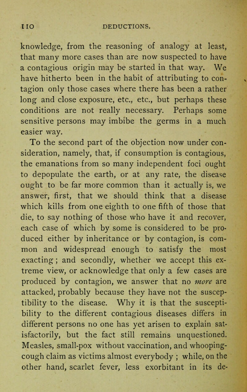 knowledge, from the reasoning of analogy at least, that many more cases than are now suspected to have a contagious origin may be started in that way. We have hitherto been in the habit of attributing to con- tagion only those cases where there has been a rather long and close exposure, etc., etc., but perhaps these conditions are not really necessary. Perhaps some sensitive persons may imbibe the germs in a much easier way. To the second part of the objection now under con- sideration, namely, that, if consumption is contagious, the emanations from so many independent foci ought to depopulate the earth, or at any rate, the disease ought to be far more common than it actually is, we answer, first, that we should think that a disease which kills from one eighth to one fifth of those that die, to say nothing of those who have it and recover, each case of which by some is considered to be pro- duced either by inheritance or by contagion, is com- mon and widespread enough to satisfy the most exacting; and secondly, whether we accept this ex- treme view, or acknowledge that only a few cases are produced by contagion, we answer that no more are attacked, probably because they have not the suscep- tibility to the disease. Why it is that the suscepti- bility to the different contagious diseases differs in different persons no one has yet arisen to explain sat- isfactorily, but the fact still remains unquestioned. Measles, small-pox without vaccination, and whooping- cough claim as victims almost everybody ; while, on the other hand, scarlet fever, less exorbitant in its de-