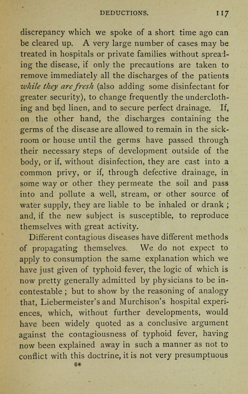 discrepancy which we spoke of a short time ago can be cleared up. A very large number of cases may be treated in hospitals or private families without spread- ing the disease, if only the precautions are taken to remove immediately all the discharges of the patients while they are fresh (also adding some disinfectant for greater security), to change frequently the undercloth- ing and bed linen, and to secure perfect drainage. If, on the other hand, the discharges containing the germs of the disease are allowed to remain in the sick- room or house until the germs have passed through their necessary steps of development outside of the body, or if, without disinfection, they are cast into a common privy, or if, through defective drainage, in some way or other they permeate the soil and pass into and pollute a well, stream, or other source of water supply, they are liable to be inhaled or drank ; and, if the new subject is susceptible, to reproduce themselves with great activity. Different contagious diseases have different methods of propagating themselves. We do not expect to apply to consumption the same explanation which we have just given of typhoid fever, the logic of which is now pretty generally admitted by physicians to be in- contestable ; but to show by the reasoning of analogy that, Liebermeister's and Murchison's hospital experi- ences, which, without further developments, would have been widely quoted as a conclusive argument against the contagiousness of typhoid fever, having now been explained away in such a manner as not to conflict with this doctrine, it is not very presumptuous 6*