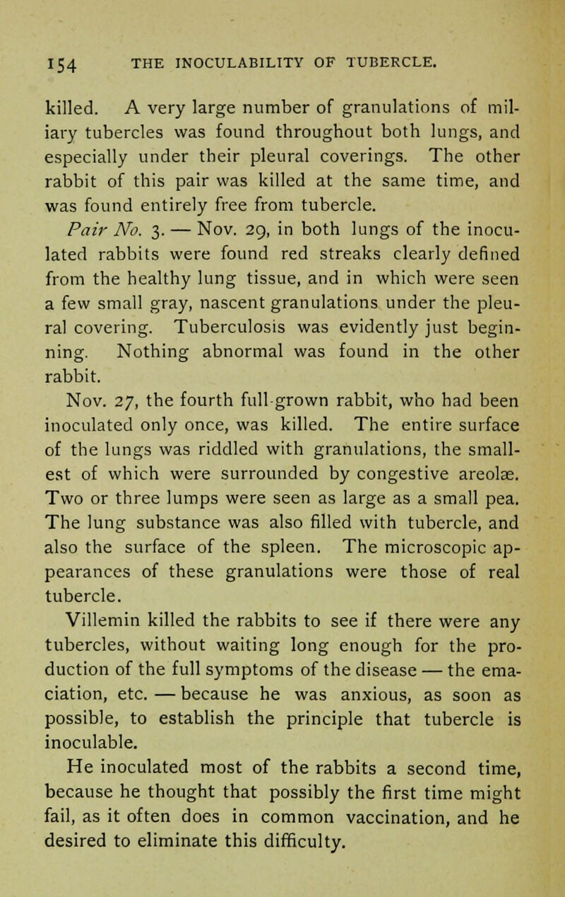 killed. A very large number of granulations of mil- iary tubercles was found throughout both lungs, and especially under their pleural coverings. The other rabbit of this pair was killed at the same time, and was found entirely free from tubercle. Pair No. 3. — Nov. 29, in both lungs of the inocu- lated rabbits were found red streaks clearly defined from the healthy lung tissue, and in which were seen a few small gray, nascent granulations under the pleu- ral covering. Tuberculosis was evidently just begin- ning. Nothing abnormal was found in the other rabbit. Nov. 27, the fourth full-grown rabbit, who had been inoculated only once, was killed. The entire surface of the lungs was riddled with granulations, the small- est of which were surrounded by congestive areolae. Two or three lumps were seen as large as a small pea. The lung substance was also filled with tubercle, and also the surface of the spleen. The microscopic ap- pearances of these granulations were those of real tubercle. Villemin killed the rabbits to see if there were any tubercles, without waiting long enough for the pro- duction of the full symptoms of the disease — the ema- ciation, etc. — because he was anxious, as soon as possible, to establish the principle that tubercle is inoculable. He inoculated most of the rabbits a second time, because he thought that possibly the first time might fail, as it often does in common vaccination, and he desired to eliminate this difficulty.