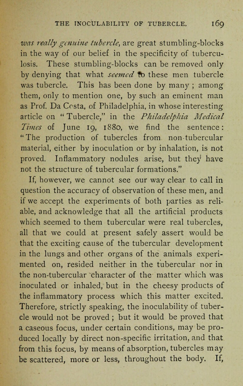 was really gamine tubercle, are great stumbling-blocks in the way of our belief in the specificity of tubercu- losis. These stumbling-blocks can be removed only by denying that what seemed ft) these men tubercle was tubercle. This has been done by many ; among them, only to mention one, by such an eminent man as Prof. Da Ccsta, of Philadelphia, in whose interesting article on  Tubercle, in the Philadelphia Medical Times of June 19, 1880, we find the sentence:  The production of tubercles from non-tubercular material, either by inoculation or by inhalation, is not proved. Inflammatory nodules arise, but they have not the structure of tubercular formations. If, however, we cannot see our way clear to call in question the accuracy of observation of these men, and if we accept the experiments of both parties as reli- able, and acknowledge that all the artificial products which seemed to them tubercular were real tubercles, all that we could at present safely assert would be that the exciting cause of the tubercular development in the lungs and other organs of the animals experi- mented on, resided neither in the tubercular nor in the non-tubercular character of the matter which was inoculated or inhaled, but in the cheesy products of the inflammatory process which this matter excited. Therefore, strictly speaking, the inoculability of tuber- cle would not be proved; but it would be proved that a caseous focus, under certain conditions, may be pro- duced locally by direct non-specific irritation, and that from this focus, by means of absorption, tubercles may be scattered, more or less, throughout the body. If,