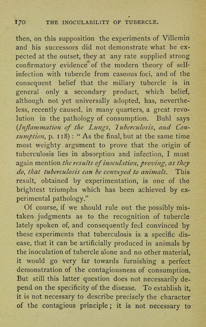 then, on this supposition the experiments of Villemin and his successors did not demonstrate what he ex- pected at the outset, they at any rate supplied strong confirmatory evidence of the modern theory of self- infection with tubercle from caseous foci, and of the consequent belief that the miliary tubercle is in general only a secondary product, which belief, although not yet universally adopted, has, neverthe- less, recently caused, in many quarters, a great revo- lution in the pathology of consumption. Buhl says {Inflammation of the Lungs, Tuberculosis, and Con- sumption, p. 118) :  As the final, but at the same time most weighty argument to prove that the origin of tuberculosis lies in absorption and infection, I must again mention the results of inoculation, proving, as they do, that tuberculosis can be conveyed to animals. This result, obtained by experimentation, is one of the brightest triumphs which has been achieved by ex- perimental pathology. Of course, if we should rule out the possibly mis- taken judgments as to the recognition of tubercle lately spoken of, and consequently feel convinced by these experiments that tuberculosis is a specific dis- ease, that it can be artificially produced in animals by the inoculation of tubercle alone and no other material, it would go very far towards furnishing a perfect demonstration of the contagiousness of consumption. But still this latter question does not necessarily de- pend on the specificity of the disease. To establish it, it is not necessary to describe precisely the character of the contagious principle; it is not necessary to