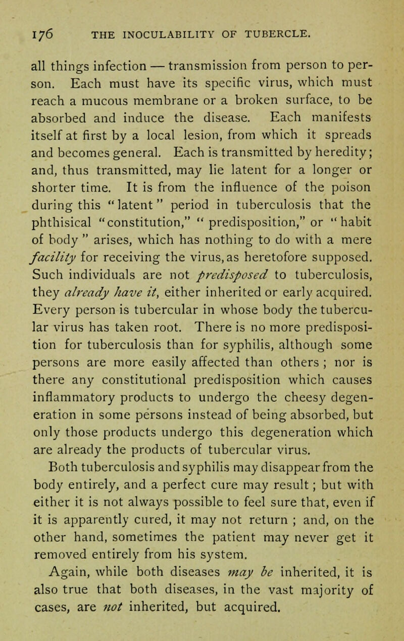 all things infection — transmission from person to per- son. Each must have its specific virus, which must reach a mucous membrane or a broken surface, to be absorbed and induce the disease. Each manifests itself at first by a local lesion, from which it spreads and becomes general. Each is transmitted by heredity; and, thus transmitted, may lie latent for a longer or shorter time. It is from the influence of the poison during this latent period in tuberculosis that the phthisical constitution,  predisposition, or habit of body  arises, which has nothing to do with a mere facility for receiving the virus, as heretofore supposed. Such individuals are not predisposed to tuberculosis, they already have it, either inherited or early acquired. Every person is tubercular in whose body the tubercu- lar virus has taken root. There is no more predisposi- tion for tuberculosis than for syphilis, although some persons are more easily affected than others ; nor is there any constitutional predisposition which causes inflammatory products to undergo the cheesy degen- eration in some persons instead of being absorbed, but only those products undergo this degeneration which are already the products of tubercular virus. Both tuberculosis and syphilis may disappear from the body entirely, and a perfect cure may result; but with either it is not always possible to feel sure that, even if it is apparently cured, it may not return ; and, on the other hand, sometimes the patient may never get it removed entirely from his system. Again, while both diseases may be inherited, it is also true that both diseases, in the vast majority of cases, are not inherited, but acquired.