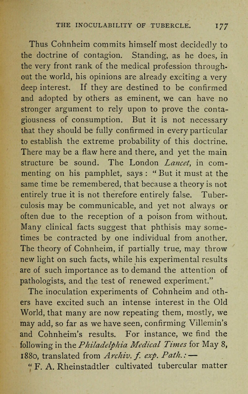 Thus Cohnheim commits himself most decidedly to the doctrine of contagion. Standing, as he does, in the very front rank of the medical profession through- out the world, his opinions are already exciting a very deep interest. If they are destined to be confirmed and adopted by others as eminent, we can have no stronger argument to rely upon to prove the conta- giousness of consumption. But it is not necessary that they should be fully confirmed in every particular to establish the extreme probability of this doctrine. There may be a flaw here and there, and yet the main structure be sound. The London Lancet, in com- menting on his pamphlet, says :  But it must at the same time be remembered, that because a theory is not entirely true it is not therefore entirely false. Tuber- culosis may be communicable, and yet not always or often due to the reception of a poison from without. Many clinical facts suggest that phthisis may some- times be contracted by one individual from another. The theory of Cohnheim, if partially true, may throw new light on such facts, while his experimental results are of such importance as to demand the attention of pathologists, and the test of renewed experiment. The inoculation experiments of Cohnheim and oth- ers have excited such an intense interest in the Old World, that many are now repeating them, mostly, we may add, so far as we have seen, confirming Villemin's and Cohnheim's results. For instance, we find the following in the Philadelphia Medical Times for May 8, 1880, translated from Archiv. f. exp. Path.: —  F. A. Rheinstadtler cultivated tubercular matter