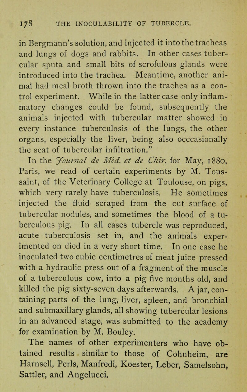 in Bergmann's solution, and injected it into the tracheas and lungs of dogs and rabbits. In other cases tuber- cular sputa and small bits of scrofulous glands were introduced into the trachea. Meantime, another ani- mal had meal broth thrown into the trachea as a con- trol experiment. While in the latter case only inflam- matory changes could be found, subsequently the animals injected with tubercular matter showed in every instance tuberculosis of the lungs, the other organs, especially the liver, being also occasionally the seat of tubercular infiltration. In the yournal de Med. et de Chir. for May, 1880, Paris, we read of certain experiments by M. Tous- saint, of the Veterinary College at Toulouse, on pigs, which very rarely have tuberculosis. He sometimes injected the fluid scraped from the cut surface of tubercular nodules, and sometimes the blood of a tu- berculous pig. In all cases tubercle was reproduced, acute tuberculosis set in, and the animals exper- imented on died in a very short time. In one case he inoculated two cubic centimetres of meat juice pressed with a hydraulic press out of a fragment of the muscle of a tuberculous cow, into a pig five months old, and killed the pig sixty-seven days afterwards. A jar, con- taining parts of the lung, liver, spleen, and bronchial and submaxillary glands, all showing tubercular lesions in an advanced stage, was submitted to the academy for examination by M. Bouley. The names of other experimenters who have ob- tained results similar to those of Cohnheim, are Harnsell, Perls, Manfredi, Koester, Leber, Samelsohn, Sattler, and Angelucci.