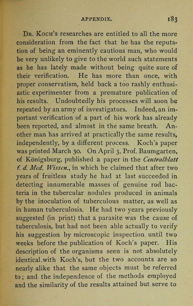 Dr. Koch's researches are entitled to all the more consideration from the fact that he has the reputa- tion of being an eminently cautious man, who would be very unlikely to give to the world such statements as he has lately made without being quite sure of their verification. He has more than once, with proper conservatism, held back a too rashly enthusi- astic experimenter from a premature publication of his results. Undoubtedly his processes will soon be repeated by an army of investigators. Indeed, an im- portant verification of a part of his work has already been reported, and almost in the same breath. An- other man has arrived at practically the same results, independently, by a different process. Koch's paper was printed March 30. On April 3, Prof. Baumgarten, of Konigsburg, published a paper in the Centralblatt f. d. Med. Wissen., in which he claimed that after two years of fruitless study he had at last succeeded in detecting innumerable masses of genuine rod bac- teria in the tubercular nodules produced in animals by the inoculation of tuberculous matter, as well as in human tuberculosis. He had two years previously suggested (in print) that a parasite was the cause of tuberculosis, but had not been able actually to verify his suggestion by microscopic inspection until two weeks before the publication of Koch's paper. His description of the organisms seen is not absolutely identical.with Koch's, but the two accounts are so nearly alike that the same objects must be referred to; and the independence of the methods employed and the similarity of the results attained but serve to