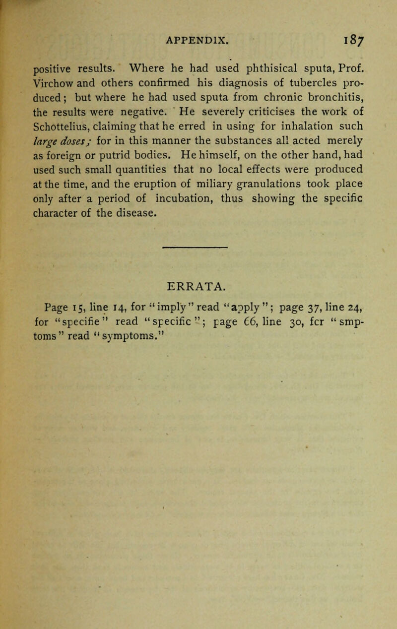 positive results. Where he had used phthisical sputa, Prof. Virchow and others confirmed his diagnosis of tubercles pro- duced ; but where he had used sputa from chronic bronchitis, the results were negative. ' He severely criticises the work of Schottelius, claiming that he erred in using for inhalation such large doses; for in this manner the substances all acted merely as foreign or putrid bodies. He himself, on the other hand, had used such small quantities that no local effects were produced at the time, and the eruption of miliary granulations took place only after a period of incubation, thus showing the specific character of the disease. ERRATA. Page 15, line 14, for imply read apply; page 37, line 24, for specifie read specific; page t6, line 30, fcr  smp- toms read symptoms.