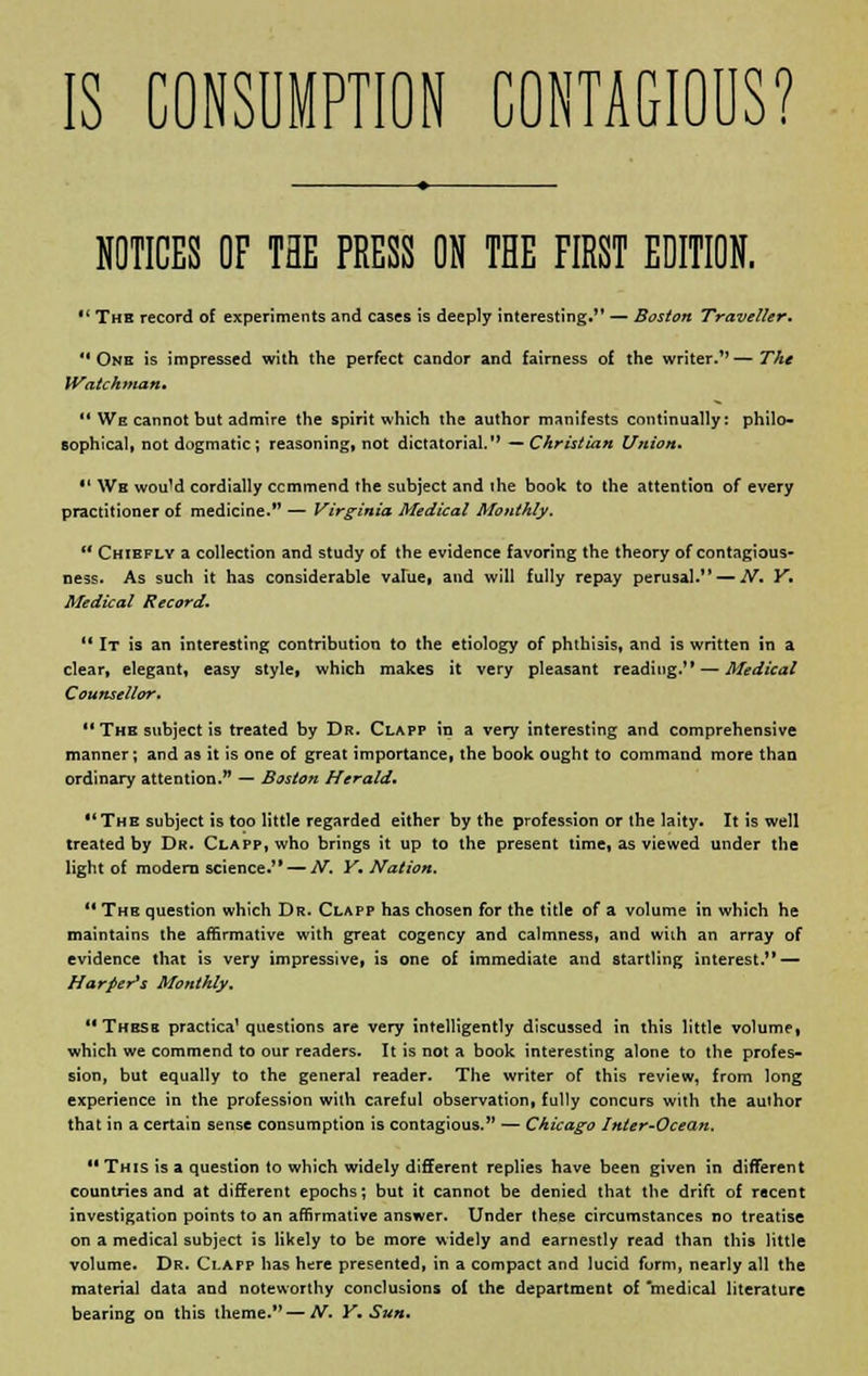 IS CONSUMPTION CONTAGIOUS? NOTICES OF THE PRESS ON THE FIRST EDITION.  The record of experiments and cases is deeply interesting.*' — Boston Traveller. One is impressed with the perfect candor and fairness of the writer/'—The Watchman.  We cannot but admire the spirit which the author manifests continually: philo- sophical, not dogmatic ; reasoning, not dictatorial. —Christian Union.  We wou'd cordially ccmmend the subject and ihe book to the attention of every practitioner of medicine. — Virginia Medical Monthly.  Chiefly a collection and study of the evidence favoring the theory of contagious- ness. As such it has considerable value! and will fully repay perusal. — N. Y, Medical Record.  It is an interesting contribution to the etiology of phthisis, and is written in a clear, elegant, easy style, which makes it very pleasant reading.'* — Medical Counsellor.  The subject is treated by Dr. Clapp in a very interesting and comprehensive manner; and as it is one of great importance, the book ought to command more than ordinary attention. — Boston Herald. The subject is too little regarded either by the profession or the laity. It is well treated by Dr. Clapp, who brings it up to the present time, as viewed under the light of modern science. — N. Y. Nation. '• The question which Dr. Clapp has chosen for the title of a volume in which he maintains the affirmative with great cogency and calmness, and wiih an array of evidence that is very impressive, is one of immediate and startling interest. — Harper's Monthly. These practica' questions are very intelligently discussed in this little volume, which we commend to our readers. It is not a book interesting alone to the profes- sion, but equally to the general reader. The writer of this review, from long experience in the profession with careful observation, fully concurs with the author that in a certain sense consumption is contagious. — Chicago Inter-Ocean.  This is a question to which widely different replies have been given in different countries and at different epochs; but it cannot be denied that the drift of recent investigation points to an affirmative answer. Under these circumstances no treatise on a medical subject is likely to be more widely and earnestly read than this little volume. Dr. Clapp has here presented, in a compact and lucid form, nearly all the material data and noteworthy conclusions of the department of medical literature bearing on this theme.—A/. Y. Sun.