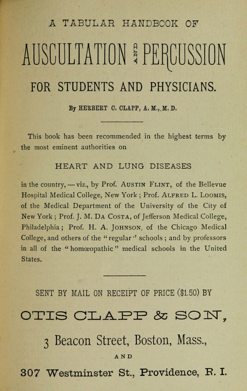 A TABULAR HANDBOOK OF FOR STUDENTS AND PHYSICIANS. By HERBEKT C. CLAPP, A. M,,.M. D. This book has been recommended in the highest terms by the most eminent authorities on HEART AND LUNG DISEASES in the country, — viz., by Prof. Austin Flint, of the Bellevue Hospital Medical College, New York ; Prof. Alfred L. Loomis, of the Medical Department of the University of the City of New York ; Prof. J. M. Da Costa, of Jefferson Medical College, Philadelphia; Prof. H. A. Johnson, of the Chicago Medical College, and others of the  regular'' schools ; and by professors in all of the  homoeopathic medical schools in the United States. SENT BY MAIL ON RECEIPT OF PRICE ($1.50) BY OTIS OLAPP & SOF, 3 Beacon Street, Boston, Mass., AND 307 Westminster St., Providence, E. I.