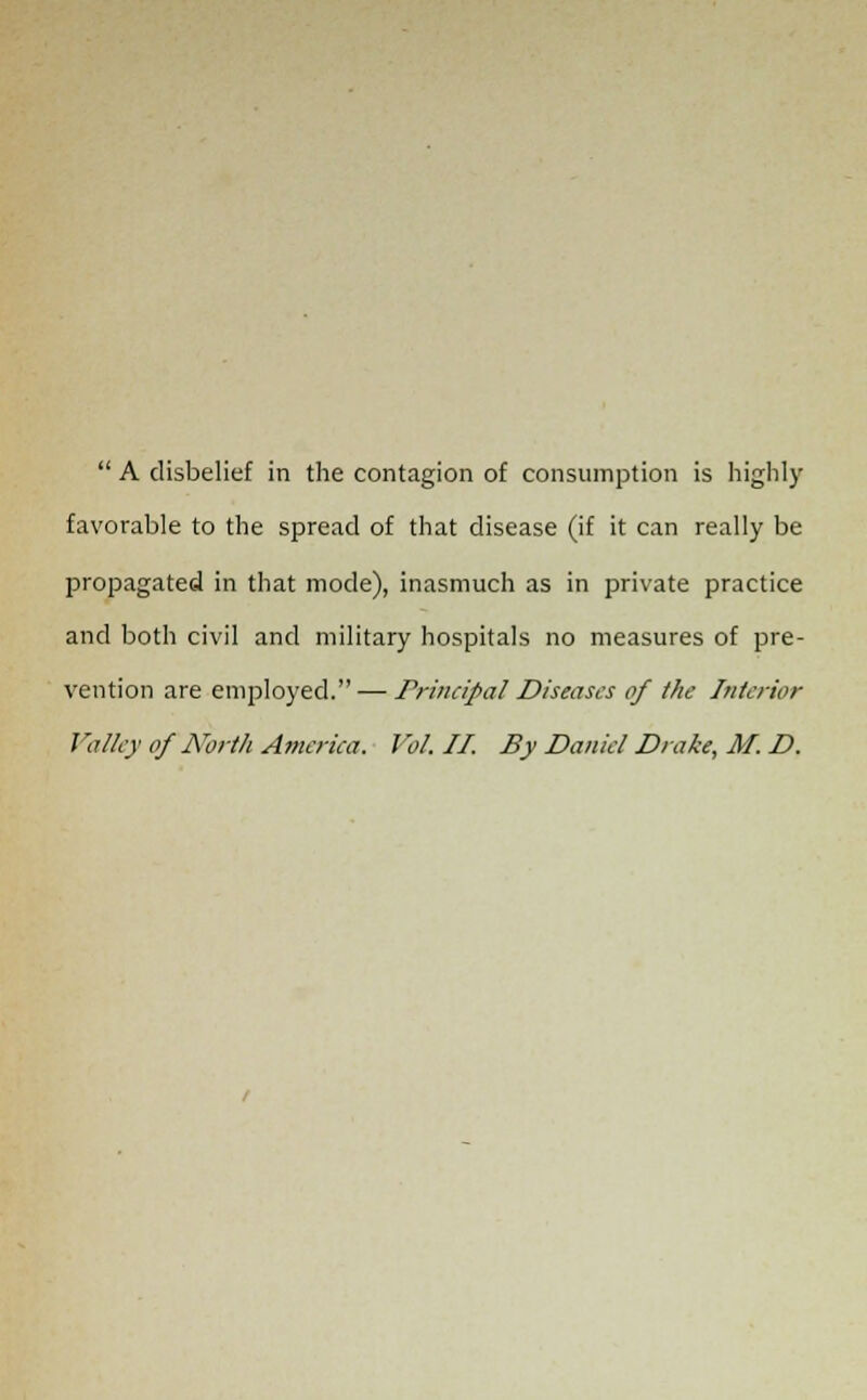 favorable to the spread of that disease (if it can really be propagated in that mode), inasmuch as in private practice and both civil and military hospitals no measures of pre- vention are employed. — Principal Diseases of the Interior Valley of North America. Vol. II. By Daniel Drake, M. D.