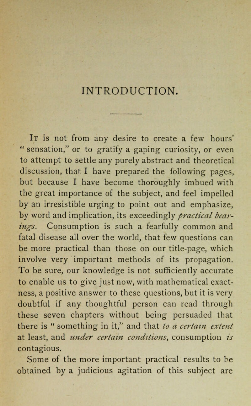 INTRODUCTION. It is not from any desire to create a few hoars'  sensation, or to gratify a gaping curiosity, or even to attempt to settle any purely abstract and theoretical discussion, that I have prepared the following pages, but because I have become thoroughly imbued with the great importance of the subject, and feel impelled by an irresistible urging to point out and emphasize, by word and implication, its exceedingly practical bear- ings. Consumption is such a fearfully common and fatal disease all over the world, that few questions can be more practical than those on our title-page, which involve very important methods of its propagation. To be sure, our knowledge is not sufficiently accurate to enable us to give just now, with mathematical exact- ness, a positive answer to these questions, but it is very doubtful if any thoughtful person can read through these seven chapters without being persuaded that there is  something in it, and that to a certain extent at least, and under certain conditions, consumption is contagious. Some of the more important practical results to be obtained by a judicious agitation of this subject are