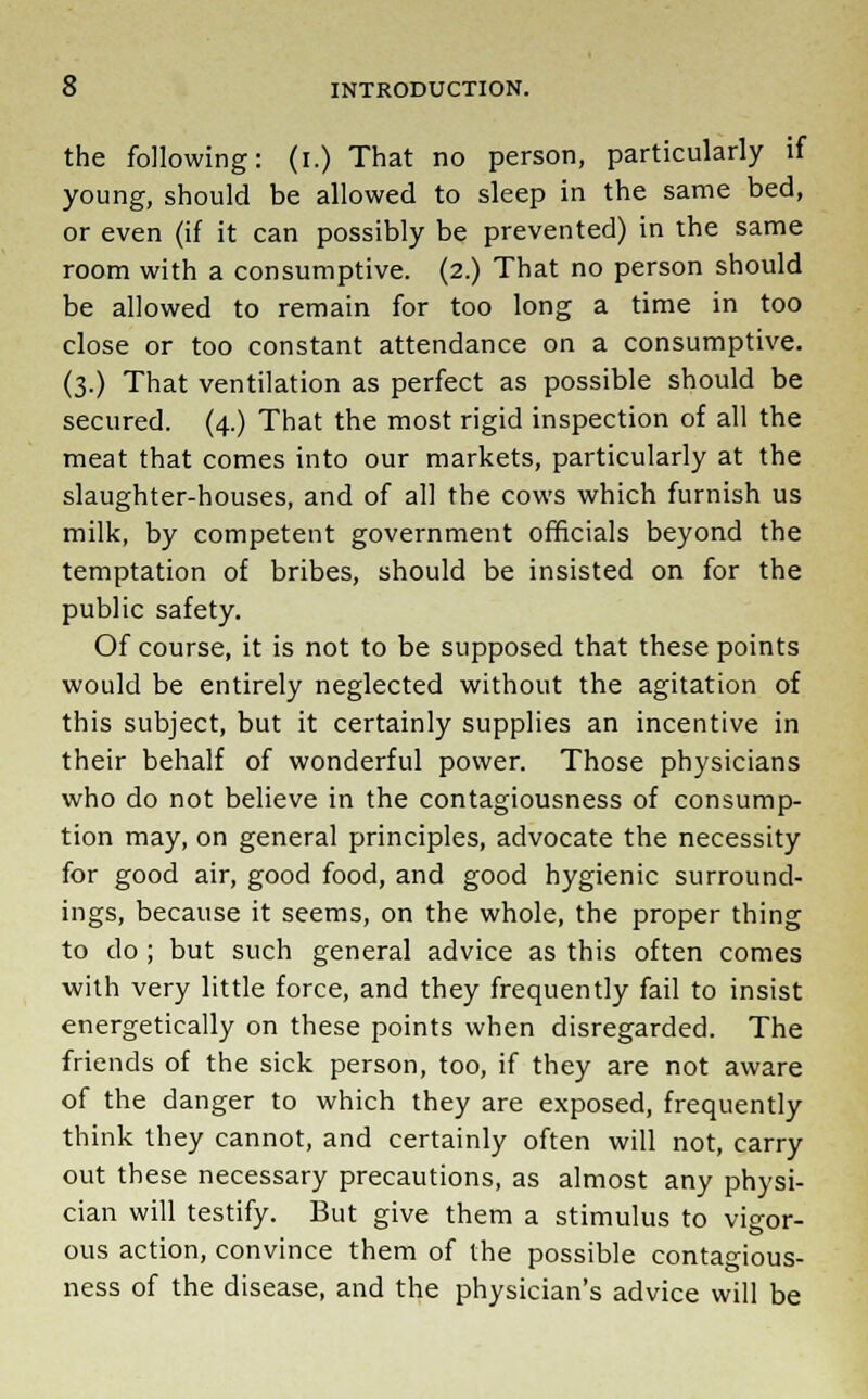 the following: (i.) That no person, particularly if young, should be allowed to sleep in the same bed, or even (if it can possibly be prevented) in the same room with a consumptive. (2.) That no person should be allowed to remain for too long a time in too close or too constant attendance on a consumptive. (3.) That ventilation as perfect as possible should be secured. (4.) That the most rigid inspection of all the meat that comes into our markets, particularly at the slaughter-houses, and of all the cows which furnish us milk, by competent government officials beyond the temptation of bribes, should be insisted on for the public safety. Of course, it is not to be supposed that these points would be entirely neglected without the agitation of this subject, but it certainly supplies an incentive in their behalf of wonderful power. Those physicians who do not believe in the contagiousness of consump- tion may, on general principles, advocate the necessity for good air, good food, and good hygienic surround- ings, because it seems, on the whole, the proper thing to do; but such general advice as this often comes with very little force, and they frequently fail to insist energetically on these points when disregarded. The friends of the sick person, too, if they are not aware of the danger to which they are exposed, frequently think they cannot, and certainly often will not, carry out these necessary precautions, as almost any physi- cian will testify. But give them a stimulus to vigor- ous action, convince them of the possible contagious- ness of the disease, and the physician's advice will be