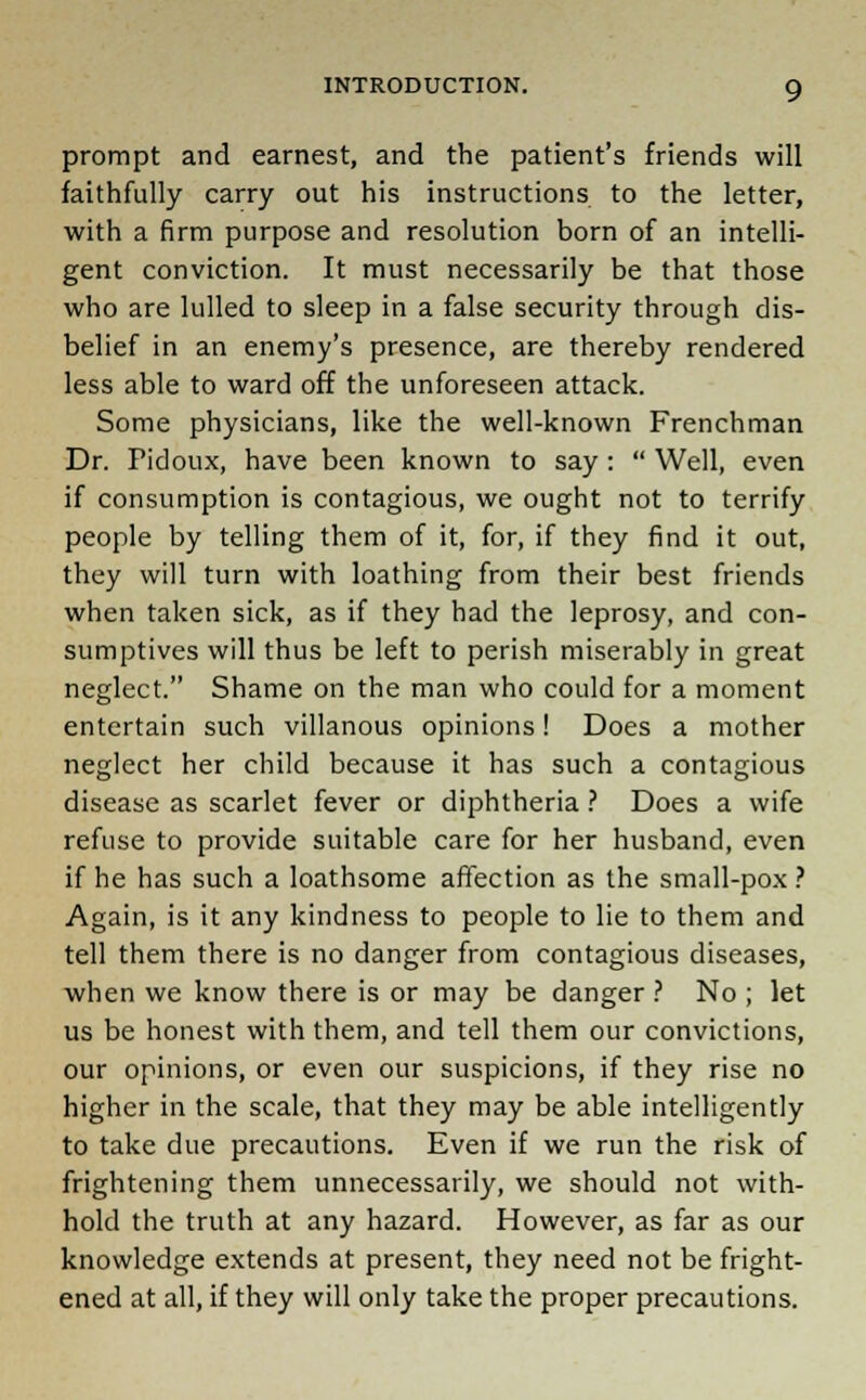 prompt and earnest, and the patient's friends will faithfully carry out his instructions to the letter, with a firm purpose and resolution born of an intelli- gent conviction. It must necessarily be that those who are lulled to sleep in a false security through dis- belief in an enemy's presence, are thereby rendered less able to ward off the unforeseen attack. Some physicians, like the well-known Frenchman Dr. Pidoux, have been known to say :  Well, even if consumption is contagious, we ought not to terrify people by telling them of it, for, if they find it out, they will turn with loathing from their best friends when taken sick, as if they had the leprosy, and con- sumptives will thus be left to perish miserably in great neglect. Shame on the man who could for a moment entertain such villanous opinions! Does a mother neglect her child because it has such a contagious disease as scarlet fever or diphtheria ? Does a wife refuse to provide suitable care for her husband, even if he has such a loathsome affection as the small-pox ? Again, is it any kindness to people to lie to them and tell them there is no danger from contagious diseases, when we know there is or may be danger ? No ; let us be honest with them, and tell them our convictions, our opinions, or even our suspicions, if they rise no higher in the scale, that they may be able intelligently to take due precautions. Even if we run the risk of frightening them unnecessarily, we should not with- hold the truth at any hazard. However, as far as our knowledge extends at present, they need not be fright- ened at all, if they will only take the proper precautions.