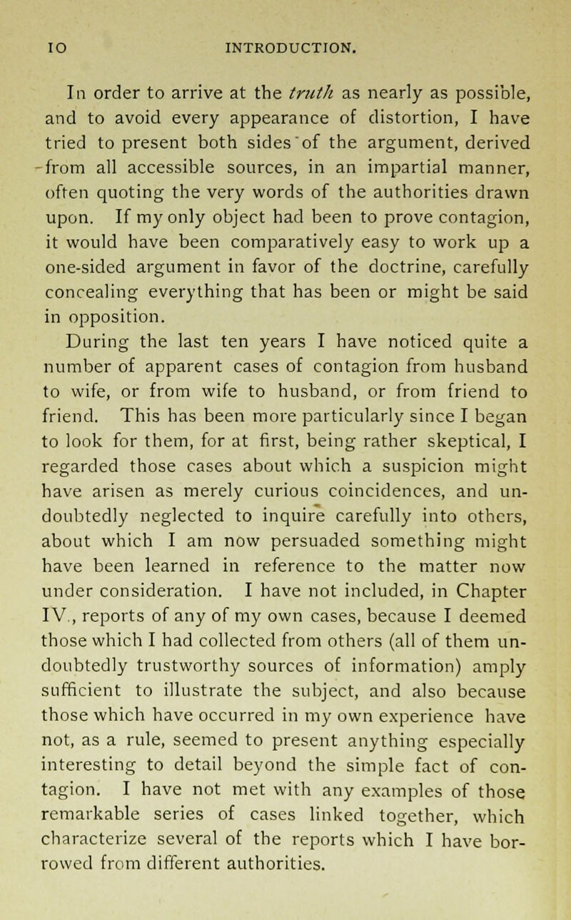 In order to arrive at the truth as nearly as possible, and to avoid every appearance of distortion, I have tried to present both sides of the argument, derived -from all accessible sources, in an impartial manner, often quoting the very words of the authorities drawn upon. If my only object had been to prove contagion, it would have been comparatively easy to work up a one-sided argument in favor of the doctrine, carefully concealing everything that has been or might be said in opposition. During the last ten years I have noticed quite a number of apparent cases of contagion from husband to wife, or from wife to husband, or from friend to friend. This has been more particularly since I began to look for them, for at first, being rather skeptical, I regarded those cases about which a suspicion might have arisen as merely curious coincidences, and un- doubtedly neglected to inquire carefully into others, about which I am now persuaded something might have been learned in reference to the matter now under consideration. I have not included, in Chapter IV., reports of any of my own cases, because I deemed those which I had collected from others (all of them un- doubtedly trustworthy sources of information) amply sufficient to illustrate the subject, and also because those which have occurred in my own experience have not, as a rule, seemed to present anything especially interesting to detail beyond the simple fact of con- tagion. I have not met with any examples of those remarkable series of cases linked together, which characterize several of the reports which I have bor- rowed from different authorities.
