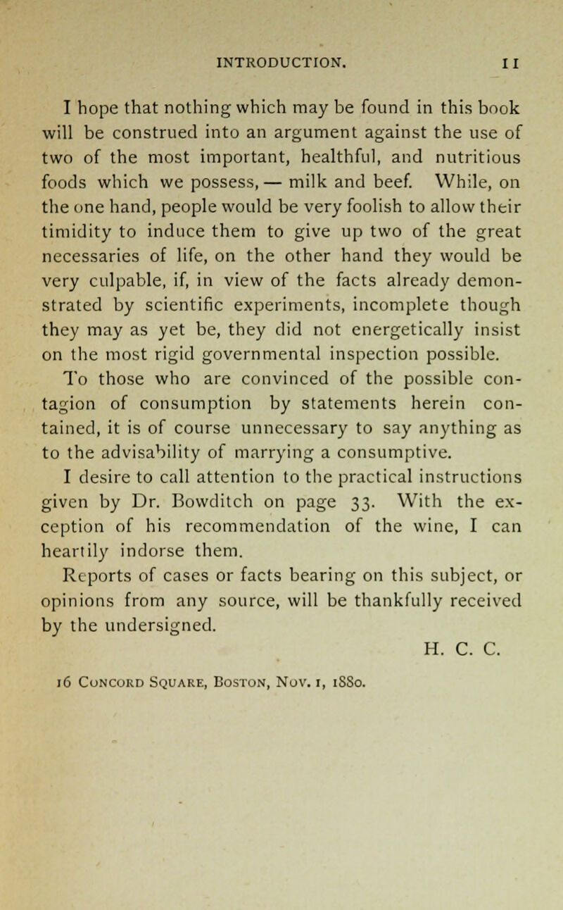 I hope that nothing which may be found in this book will be construed into an argument against the use of two of the most important, healthful, and nutritious foods which we possess,— milk and beef. While, on the one hand, people would be very foolish to allow their timidity to induce them to give up two of the great necessaries of life, on the other hand they would be very culpable, if, in view of the facts already demon- strated by scientific experiments, incomplete though they may as yet be, they did not energetically insist on the most rigid governmental inspection possible. To those who are convinced of the possible con- tagion of consumption by statements herein con- tained, it is of course unnecessary to say anything as to the advisability of marrying a consumptive. I desire to call attention to the practical instructions given by Dr. Bovvditch on page 33. With the ex- ception of his recommendation of the wine, I can heartily indorse them. Reports of cases or facts bearing on this subject, or opinions from any source, will be thankfully received by the undersigned. H. C. C. 16 Concord Square, Boston, Nov. i, 1880.