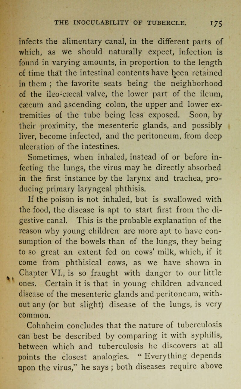 infects the alimentary canal, in the different parts of which, as we should naturally expect, infection is found in varying amounts, in proportion to the length of time that the intestinal contents have been retained in them ; the favorite seats being the neighborhood of the ileo-csecal valve, the lower part of the ileum, cascum and ascending colon, the upper and lower ex- tremities of the tube being less exposed. Soon, by their proximity, the mesenteric glands, and possibly liver, become infected, and the peritoneum, from deep ulceration of the intestines. Sometimes, when inhaled, instead of or before in- fecting the lungs, the virus may be directly absorbed in the first instance by the larynx and trachea, pro- ducing primary laryngeal phthisis. If the poison is not inhaled, but is swallowed with the food, the disease is apt to start first from the di- gestive canal. This is the probable explanation of the reason why young children are more apt to have con- sumption of the bowels than of the lungs, they being to so great an extent fed on cows' milk, which, if it come from phthisical cows, as we have shown in Chapter VI., is so fraught with danger to our little ones. Certain it is that in young children advanced disease of the mesenteric glands and peritoneum, with- out any (or but slight) disease of the lungs, is very common. Cohnhcim concludes that the nature of tuberculosis can best be described by comparing it with syphilis, between which and tuberculosis he discovers at all points the closest analogies.  Everything depends upon the virus, he says ; both diseases require above