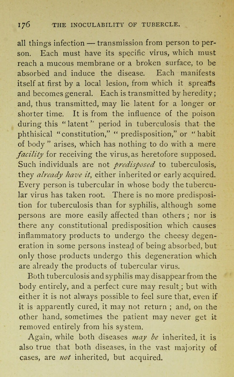 all things infection — transmission from person toper- son. Each must have its specific virus, which must reach a mucous membrane or a broken surface, to be absorbed and induce the disease. Each manifests itself at first by a local lesion, from which it spreads and becomes general. Each is transmitted by heredity; and, thus transmitted, may lie latent for a longer or shorter time. It is from the influence of the poison during this  latent'' period in tuberculosis that the phthisical constitution,  predisposition, or habit of body  arises, which has nothing to do with a mere facility for receiving the virus, as heretofore supposed. Such individuals are not predisposed to tuberculosis, they already have it, either inherited or early acquired. Every person is tubercular in whose body the tubercu- lar virus has taken root. There is no more predisposi- tion for tuberculosis than for syphilis, although some persons are more easily affected than others ; nor is there any constitutional predisposition which causes inflammatory products to undergo the cheesy degen- eration in some persons instead of being absorbed, but only those products undergo this degeneration which are already the products of tubercular virus. Both tuberculosis and syphilis may disappear from the body entirely, and a perfect cure may result •, but with either it is not always possible to feel sure that, even if it is apparently cured, it may not return ; and, on the other hand, sometimes the patient may never get it removed entirely from his system. Again, while both diseases may be inherited, it is also true that both diseases, in the vast majority of cases, are not inherited, but acquired.