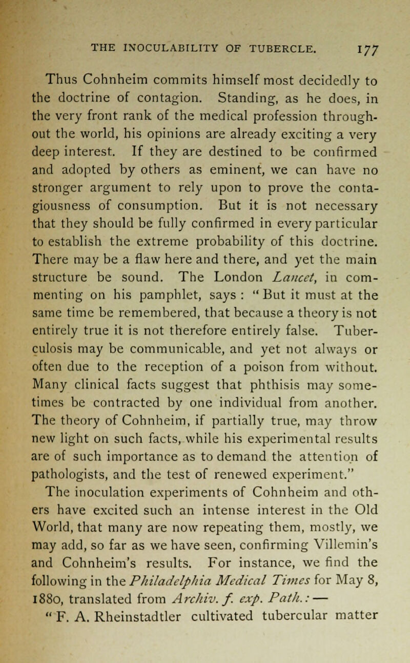 Thus Cohnheim commits himself most decidedly to the doctrine of contagion. Standing, as he does, in the very front rank of the medical profession through- out the world, his opinions are already exciting a very deep interest. If they are destined to be confirmed and adopted by others as eminent, we can have no stronger argument to rely upon to prove the conta- giousness of consumption. But it is not necessary that they should be fully confirmed in every particular to establish the extreme probability of this doctrine. There may be a flaw here and there, and yet the main structure be sound. The London Lancet, in com- menting on his pamphlet, says :  But it must at the same time be remembered, that because a theory is not entirely true it is not therefore entirely false. Tuber- culosis may be communicable, and yet not always or often due to the reception of a poison from without. Many clinical facts suggest that phthisis may some- times be contracted by one individual from another. The theory of Cohnheim, if partially true, may throw new light on such facts, while his experimental results are of such importance as to demand the attention of pathologists, and the test of renewed experiment. The inoculation experiments of Cohnheim and oth- ers have excited such an intense interest in the Old World, that many are now repeating them, mostly, we may add, so far as we have seen, confirming Villemin's and Cohnheim's results. For instance, we find the following in the Philadelphia Medical Times for May 8, 1880, translated from Archiv. f. exp. Path.: —  F. A. Rheinstadtler cultivated tubercular matter