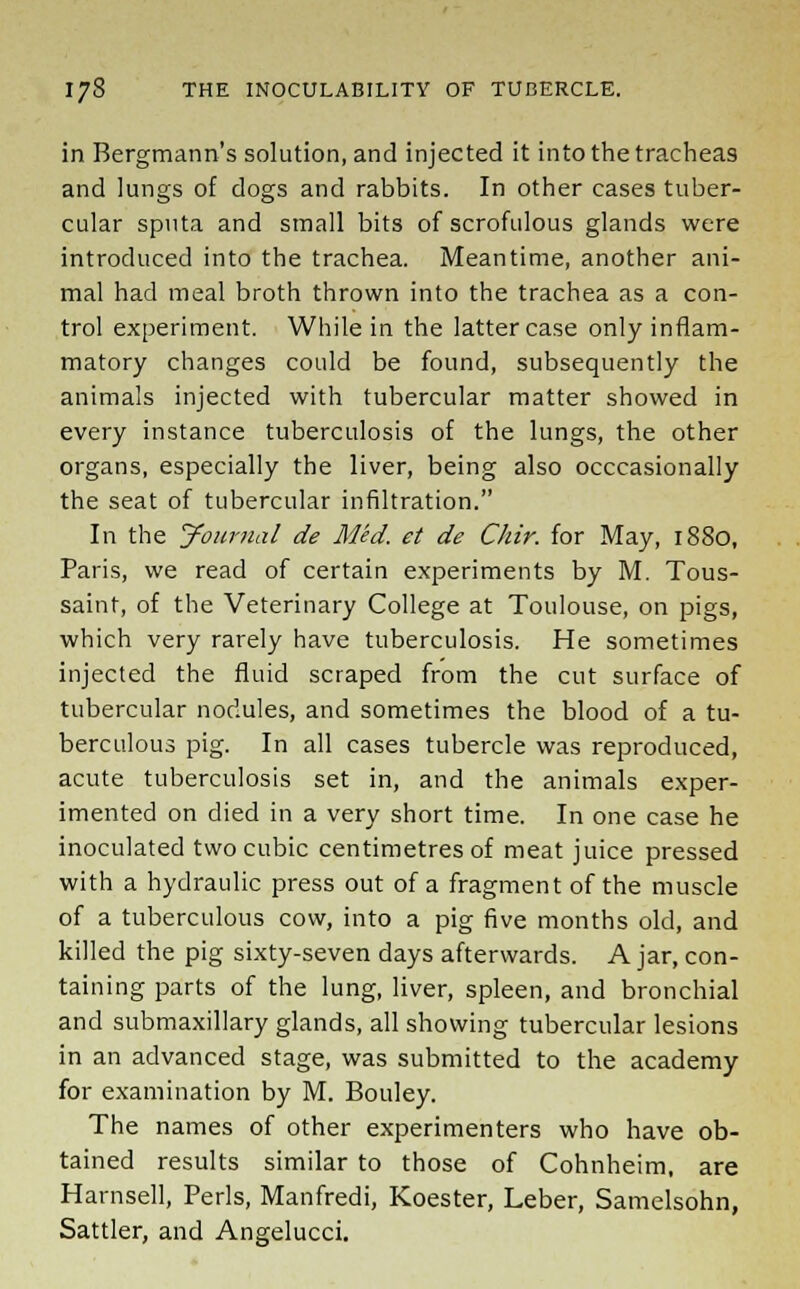 in Bergmann's solution, and injected it into the tracheas and lungs of dogs and rabbits. In other cases tuber- cular sputa and small bits of scrofulous glands were introduced into the trachea. Meantime, another ani- mal had meal broth thrown into the trachea as a con- trol experiment. While in the latter case only inflam- matory changes could be found, subsequently the animals injected with tubercular matter showed in every instance tuberculosis of the lungs, the other organs, especially the liver, being also occasionally the seat of tubercular infiltration. In the Journal de Med. et de Chir. for May, 1880, Paris, we read of certain experiments by M. Tous- saint, of the Veterinary College at Toulouse, on pigs, which very rarely have tuberculosis. He sometimes injected the fluid scraped from the cut surface of tubercular nodules, and sometimes the blood of a tu- berculous pig. In all cases tubercle was reproduced, acute tuberculosis set in, and the animals exper- imented on died in a very short time. In one case he inoculated two cubic centimetres of meat juice pressed with a hydraulic press out of a fragment of the muscle of a tuberculous cow, into a pig five months old, and killed the pig sixty-seven days afterwards. A jar, con- taining parts of the lung, liver, spleen, and bronchial and submaxillary glands, all showing tubercular lesions in an advanced stage, was submitted to the academy for examination by M. Bouley. The names of other experimenters who have ob- tained results similar to those of Cohnheim, are Harnsell, Perls, Manfredi, Koester, Leber, Samelsohn, Sattler, and Angelucci.