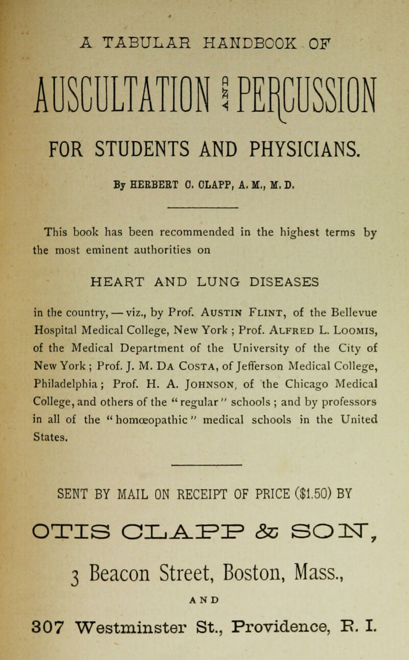 A TABULAR HANDBOOK OF AUSCULTATION S PERCUSSION FOR STUDENTS AND PHYSICIANS. By HERBERT 0. CLAPP, A. M., M. D. This book has been recommended in the highest terms by the most eminent authorities on HEART AND LUNG DISEASES in the country, — viz., by Prof. Austin Flint, of the Bellevue Hospital Medical College, New York ; Prof. Alfred L. Loomis, of the Medical Department of the University of the City of New York ; Prof. J. M. Da Costa, of Jefferson Medical College, Philadelphia; Prof. H. A. Johnson, of the Chicago Medical College, and others of the  regular  schools ; and by professors in all of the  homoeopathic medical schools in the United States. SENT BY MAIL ON RECEIPT OF PRICE ($1.50) BY OTIS OLAPP Sc SO 1ST, 3 Beacon Street, Boston, Mass., AND 307 Westminster St., Providence, R I.