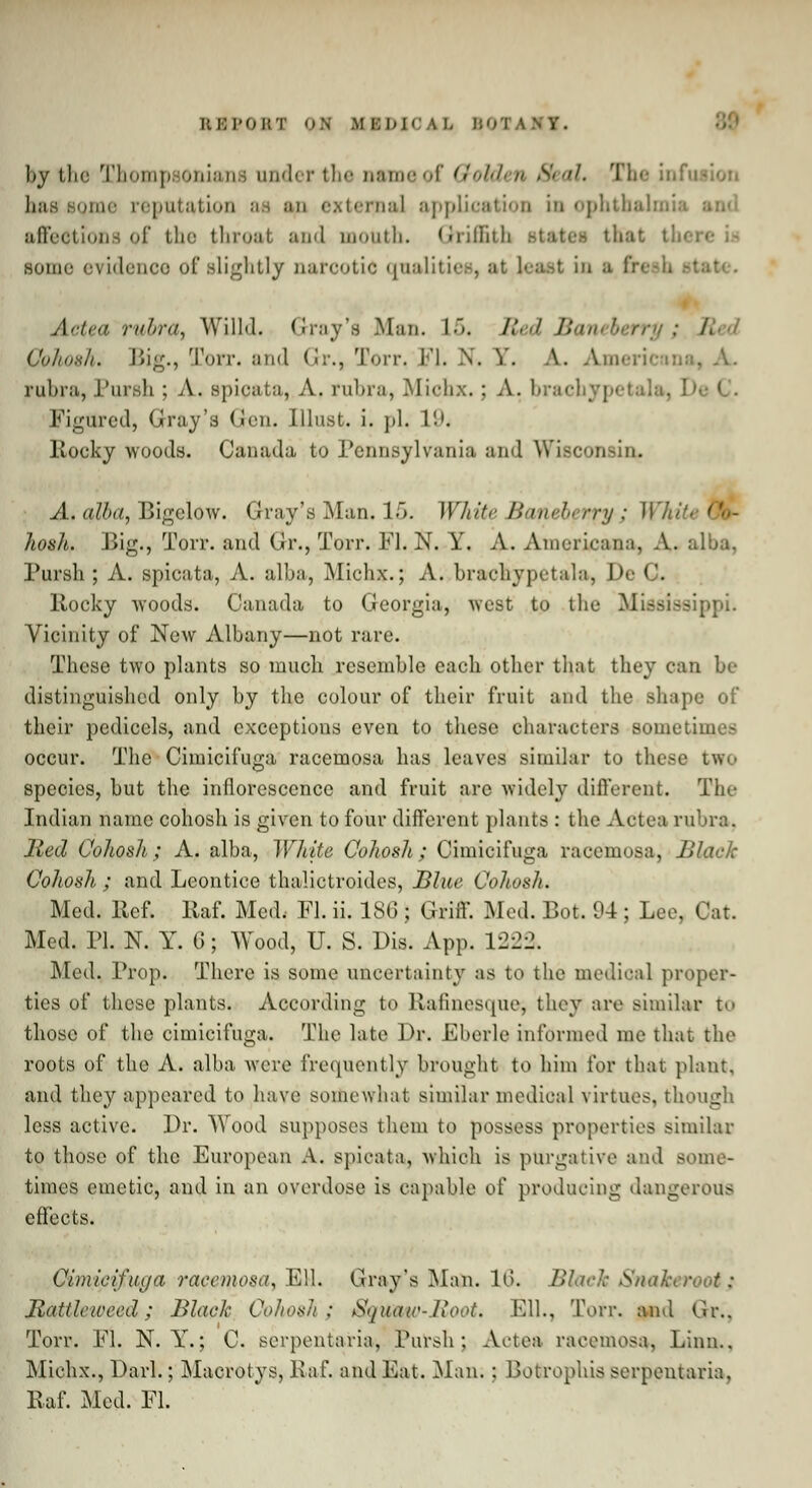 by the Thompsoniana under the osmeof Golden Seal, The inf has some reputation aa an externa] application in ophthalmia • affections of the throat and mouth, Griffith some evidence of slightly narcotic qualities, at least in a ite. Actea rubra, Willd. Gray's Man. L5. Bed Ba Cohosh. Big., Torr. and Gr., Torr, Fl. N. Y. A. Americana, A. rubra, Pursh ; A. spicata, A. rubra, Michx.: A. brachyp< Figured, Gray's Gen. Illust. i. pi. 19. Rocky woods. Canada to Pennsylvania and Wisconsin. A. alba, Bigelow. Gray's Man. lf>. Wliite Baneberry; Wl hosh. Big., Torr. and Gr., Torr. Fl. N. Y. A. Americana, A. alba, Pursh; A. spicata, A. alba, Michx.; A. brachypetala, De C. Rocky woods. Canada to Georgia, west to the I! ;>i. Vicinity of New Albany—not rare. These two plants so much resemble each other that they can be distinguished only by the colour of their fruit and the shape of their pedicels, and exceptions even to these characters some tin occur. The Cimicifuga racemosa has leaves similar to these two species, but the inflorescence and fruit arc widely different. The Indian name cohosh is given to four different plants : the Actea rubra. Bed Cohosh; A. alba, White Cohosh; Cimicifuga racemosa, Black Cohosh ; and Leontice thalictroides, Blue Cohosh. Med. Ref. Raf. Med. Fl. ii. ISO; Griff. Med. Bot. 04 ; Lee. Car. Med. PI. N. Y. G; Wood, U. S. Dis. App. 122?, Med. Prop. There is some uncertainty as to the medical proper- ties of these plants. According bo Rafinesque-, they are similar t<> those of the cimicifuga. The late Dr. Eberle informed me that the roots of the A. alba were frequently brought to him for that plant, and they appeared to have somewhat similar medical virtues, though less active. Dr. Wood supposes them to possess properties similar to those of the European A. spicata, which is purgative and some- times emetic, and in an overdose is capable o( producing dangerous effects. Cimicifuga racemosa, Ell. Cray's Man. 16. Blade Snakeroott) Battle weed; Black Cohosh; Sqwaw-Boot. Ell., Torr. and Gr.. Torr. Fl. N. Y.; C. serpentaria, Pursh; Actea racemosa, Linn.. Michx., Darl.; Macrotys, Raf. and Eat. Man; : Boterophis serpentaria, Raf. Med. Fl.