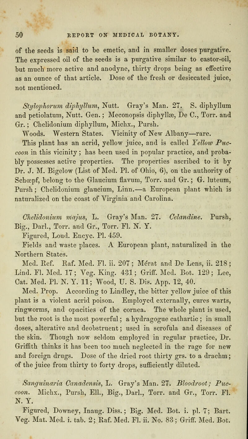 of the seeds is said to be emetic, and in smaller doses purgative. The expressed oil of the seeds is a purgative similar to castor-oil, hut much more active and anodyne, thirty drops being as effective as an ounce of that article. Dose of the fresh or desiccated juice, not mentioned. Stylophorum diphyllum, Nutt. Gray's Man. 27. S. diphyllum and petiolatum, Nutt. Gen.; Meconopsis diphyllse, De C, Torr. and Gr.; Chelidonium diphyllum, Michx., Pursh. Woods. Western States. Vicinity of New Albany—rare. This plant has an acrid, yellow juice, and is called Yellow Puc- coon in this vicinity; has been used in popular practice, and proba- bly possesses active properties. The properties ascribed to it by Dr. J. M. Bigelow (List of Med. PI. of Ohio, 6), on the authority of Schoepf, belong to the Glaucium fiavum, Torr. and Gr.; G. luteum, Pursh; Chelidonium glaucium, Linn.—a European plant which is naturalized on the coast of Virginia and Carolina. Chelidonium majus, L. Gray's Man. 27. Celandine. Pursh, Big., Darl., Torr. and Gr., Torr. Fl. N. Y. Figured, Loud. Encyc. PI. 459. Fields and waste places. A European plant, naturalized in the Northern States. Med. Ref. Raf. Med. Fl. ii. 207; Me'rat and De Lens, ii. 218; Lind. Fl. Med. 17; Veg. King. 431; Griff. Med. Bot. 129; Lee, Cat. Med. PI. N. Y. 11; Wood, U. S. Dis. App. 12, 40. Med. Prop. According to Lindley, the bitter yellow juice of this plant is a violent acrid poison. Employed externally, cures warts, ringworms, and opacities of the cornea. The whole plant is used, but the root is the most powerful; a hydragogue cathartic ; in small doses, alterative and deobstruent; used in scrofula and diseases of the skin. Though now seldom employed in regular practice, Dr. Griffith thinks it has been too much neglected in the rage for new and foreign drugs. Dose of the dried root thirty grs. to a drachm; of the juice from thirty to forty drops, sufficiently diluted. Sanguinaria Canadensis, L. Gray's Man. 27. Bloodroot; Puc- coon. Michx., Pursh, Ell., Big., Darl., Torr. and Gr., Torr. Fl. N. Y. Figured, Downey, Inaug. Diss.; Big. Med. Bot. i. pi. 7; Bart. Veg. Mat. Med. i. tab. 2; Raf. Med. Fl. ii. No. 83; Griff. Med. Bot.