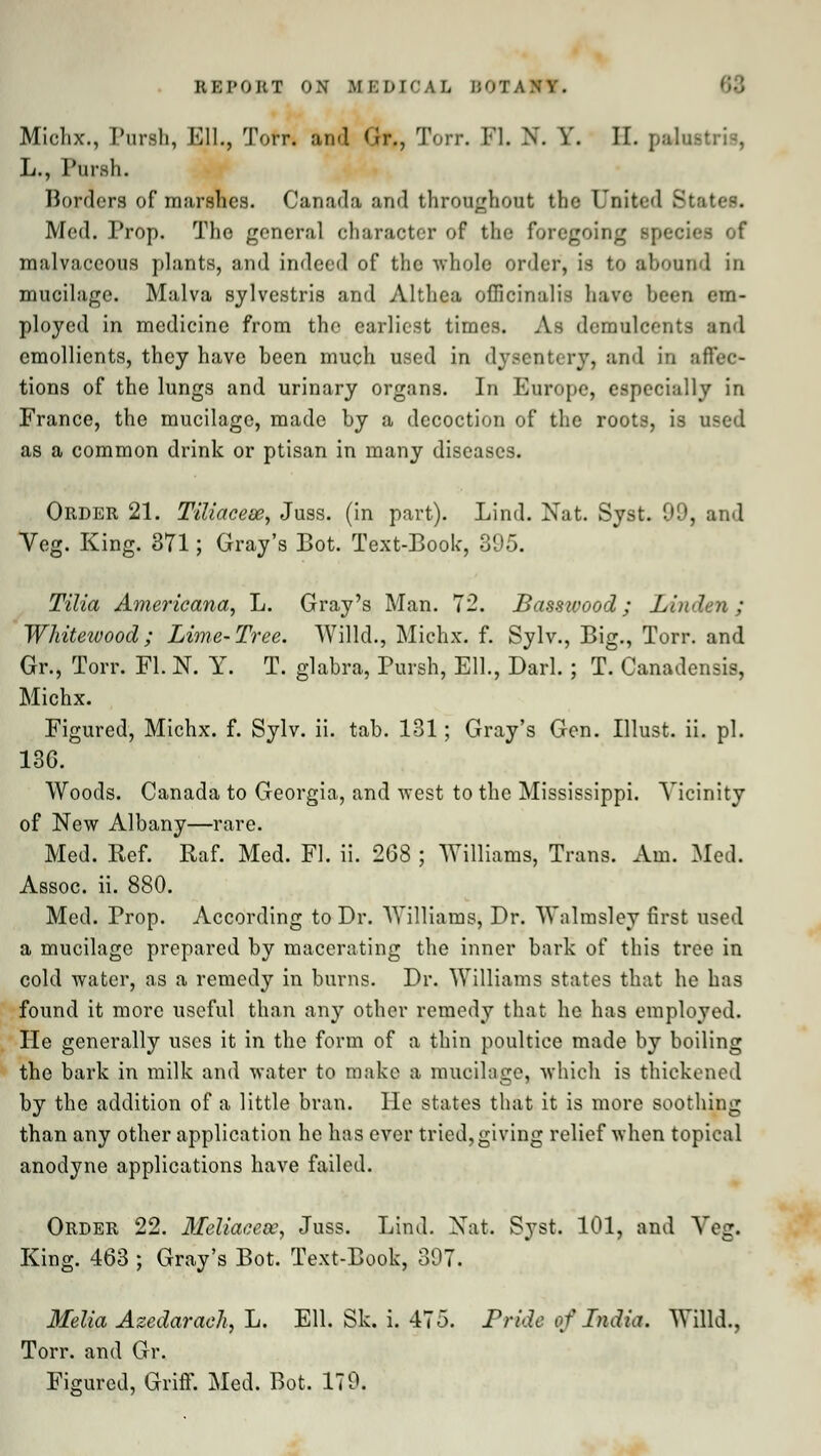 Miehx., Purah, Ell., Torr. and Gr., Torr. Fl. N. V. II. patartrit, L., Pursh. Borders of marshes. Canada and throughout the United States. Med. Prop. The general character of the foregoing species of malvaccous plants, and indeed of the whole order, is to abound in mucilage. Malva sylvestris and Althea officinalis have been em- ployed in medicine from the earliest times. As demulcents and emollients, they have been much used in dysentery, and in affec- tions of the lungs and urinary organs. In Europe, especially in France, the mucilage, made by a decoction of the roots, is used as a common drink or ptisan in many diseases. Order 21. Tiliacese, Juss. (in part). Lind. Nat. Syst. 99, and Yeg. King. 371; Gray's Bot. Text-Book, 395. Tilia Americana, L. Gray's Man. 72. Basswood; Lin Whitewood; Lime-Tree. Willd., Michx. f. Sylv., Big., Torr. and Gr., Torr. Fl. N. Y. T. glabra, Pursh, Ell., Darl. ; T. Canadensis, Michx. Figured, Michx. f. Sylv. ii. tab. 131; Gray's Gen. Illust. ii. pi. 136. Woods. Canada to Georgia, and west to the Mississippi. Vicinity of New Albany—rare. Med. Ilef. Raf. Med. Fl. ii. 268 ; Williams, Trans. Am. Med. Assoc, ii. 880. Med. Prop. According to Dr. Williams, Dr. Walmsley first used a mucilage prepared by macerating the inner bark of this tree in cold water, as a remedy in burns. Dr. Williams states that he has found it more useful than any other remedy that he has employed. He generally uses it in the form of a thin poultice made by boiling the bark in milk and water to make a mucilage, which is thickened by the addition of a little bran. He states that it is more soothing than any other application he has ever tried, giving relief when topical anodyne applications have failed. Order 22. 3Ieliaeecc, Juss. Lind. Nat. Syst. 101, and Yeg. King. 463 ; Gray's Bot. Text-Book, 397. Melia Azedaraeh, L. Ell. Sk. i. 475. Pride of India. Willd., Torr. and Gr. Figured, Griff. Med. Bot. 179.