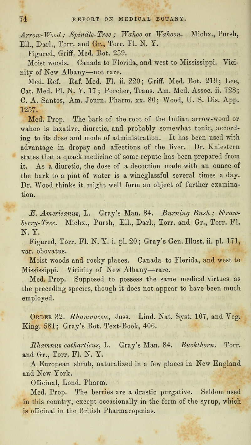 Arrow-Wood; Spindle-Tree ; Walioo or Walloon. Michx., Pursh, Ell., Darl., Torr. and Gr., Torr. Fl. N. Y. Figured, Griff. Med. Bot. 259. Moist woods. Canada to Florida, and west to Mississippi. Vici- nity of New Albany—not rare. Med. Ref. Raf. Med. Fl. ii. 220; Griff. Med. Bot. 219; Lee, Cat. Med. PL N. Y. 17 ; Porcher, Trans. Am. Med. Assoc, ii. 728; C. A. Santos, Am. Journ. Pharm. xx. 80; Wood, U. S. Dis. App. 1257. Med. Prop. The bark of the root of the Indian arrow-wood or wahoo is laxative, diuretic, and probably somewhat tonic, accord- ing to its dose and mode of administration. It has been used with advantage in dropsy and affections of the liver. Dr. Kniestern states that a quack medicine of some repute has been prepared from it. As a diuretic, the dose of a decoction made with an ounce of the bark to a pint of water is a wineglassful several times a day. Dr. Wood thinks it might well form an object of further examina- tion. E. Americanus, L. Gray's Man. 84. Burning Bush ; Straw- berry-Tree. Michx., Pursh, Ell., Darl., Torr. and Gr., Torr. FL N. Y. Figured, Torr. Fl. N. Y. i. pi. 20; Gray's Gen. Illust. ii. pi. 171, var. obovatus. Moist woods and rocky places. Canada to Florida, and west to Mississippi. Vicinity of New Albany—rare. Med. Prop. Supposed to possess the same medical virtues as the preceding species, though it does not appear to have been much employed. Order 32. Bhamnacese, Juss. Lind. Nat. Syst. 107, and Veg. King. 581; Gray's Bot. Text-Book, 406. Bhamnus cathartieus, L. Gray's Man. 84. Buckthorn. Torr. and Gr., Torr. Fl. N. Y. A European shrub, naturalized in a few places in New England and New York. Officinal, Lond. Pharm. Med. Prop. The berries are a drastic purgative. Seldom used in this country, except occasionally in the form of the syrup, which is officinal in the British Pharmacopoeias.