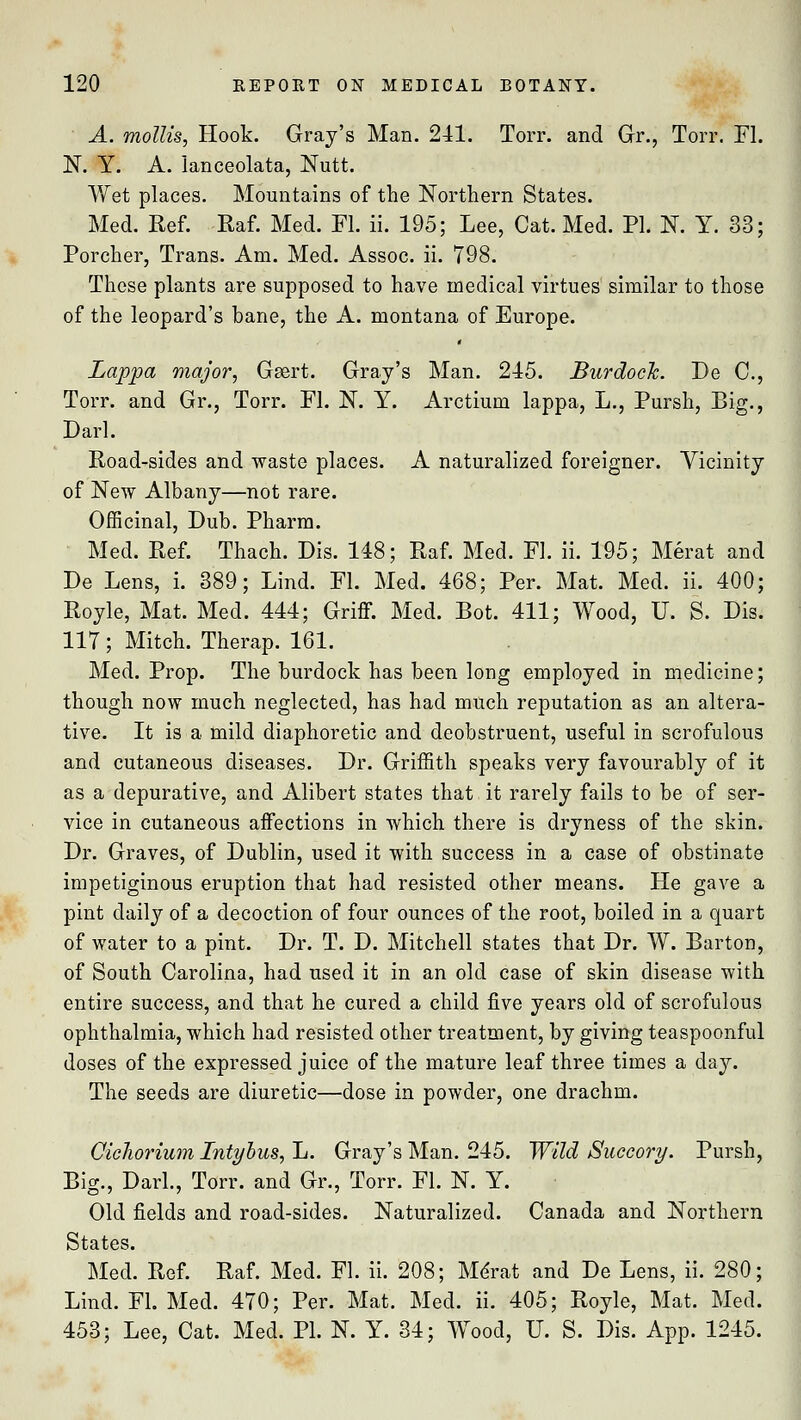 A. mollis, Hook. Gray's Man. 241. Torr. and Gr., Torr. Fl. N. Y. A. lanceolata, Nutt. Wet places. Mountains of the Northern States. Med. Ref. Raf. Med. Fl. ii. 195; Lee, Cat. Med. PI. N. Y. 33; Porcher, Trans. Am. Med. Assoc, ii. 798. These plants are supposed to have medical virtues similar to those of the leopard's bane, the A. montana of Europe. Lappa major, Gsert. Gray's Man. 245. Burdock. De C, Torr. and Gr., Torr. Fl. N. Y. Arctium lappa, L., Pursh, Big., Darl. Road-sides and waste places. A naturalized foreigner. Vicinity of New Albany—not rare. Officinal, Dub. Pharm. Med. Ref. Thach. Dis. 148; Raf. Med. Fl. ii. 195; Merat and De Lens, i. 389; Lind. Fl. Med. 468; Per. Mat. Med. ii. 400; Royle, Mat. Med. 444; Griff. Med. Bot. 411; Wood, U. S. Dis. 117; Mitch. Therap. 161. Med. Prop. The burdock has been long employed in medicine; though now much neglected, has had much reputation as an altera- tive. It is a mild diaphoretic and deobstruent, useful in scrofulous and cutaneous diseases. Dr. Griffith speaks very favourably of it as a depurative, and Alibert states that it rarely fails to be of ser- vice in cutaneous affections in which there is dryness of the skin. Dr. Graves, of Dublin, used it with success in a case of obstinate impetiginous eruption that had resisted other means. He gave a pint daily of a decoction of four ounces of the root, boiled in a quart of water to a pint. Dr. T. D. Mitchell states that Dr. W. Barton, of South Carolina, had used it in an old case of skin disease with entire success, and that he cured a child five years old of scrofulous ophthalmia, which had resisted other treatment, by giving teaspoonful doses of the expressed juice of the mature leaf three times a day. The seeds are diuretic—dose in powder, one drachm. Cicliorium Intyhus, L. Gray's Man. 245. Wild Succory. Pursh, Big., Dark, Torr. and Gr., Torr. Fl. N. Y. Old fields and road-sides. Naturalized. Canada and Northern States. Med. Ref. Raf. Med. Fl. ii. 208; MeVat and De Lens, ii. 280; Lind. Fl. Med. 470; Per. Mat. Med. ii. 405; Royle, Mat. Med. 453; Lee, Cat. Med. PI. N. Y. 34; Wood, U. S. Dis. App. 1245.