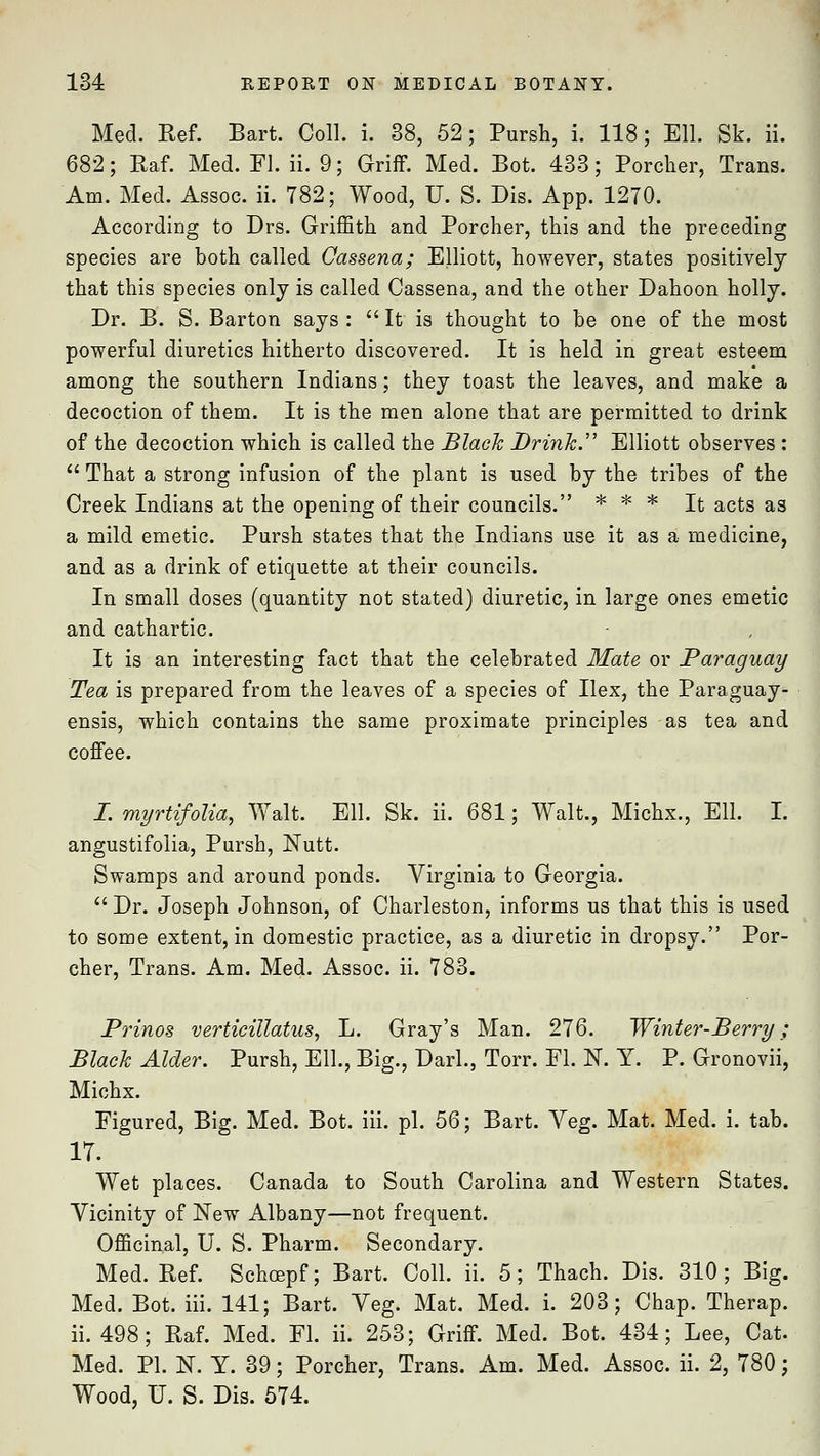 Med. Ref. Bart. Coll. i. 38, 52; Pursh, i. 118; Ell. Sk. ii. 682; Raf. Med. Fl. ii. 9; Griff. Med. Bot. 433; Porcher, Trans. Am. Med. Assoc, ii. 782; Wood, U. S. Dig. App. 1270. According to Drs. Griffith and Porcher, this and the preceding species are both called Cassena; Elliott, however, states positively that this species only is called Cassena, and the other Dahoon holly. Dr. B. S. Barton says: It is thought to be one of the most powerful diuretics hitherto discovered. It is held in great esteem among the southern Indians; they toast the leaves, and make a decoction of them. It is the men alone that are permitted to drink of the decoction which is called the Black Drink. Elliott observes :  That a strong infusion of the plant is used by the tribes of the Creek Indians at the opening of their councils. * * * It acts as a mild emetic. Pursh states that the Indians use it as a medicine, and as a drink of etiquette at their councils. In small doses (quantity not stated) diuretic, in large ones emetic and cathartic. It is an interesting fact that the celebrated Mate or Paraguay Tea is prepared from the leaves of a species of Ilex, the Paraguay- ensis, which contains the same proximate principles as tea and coffee. I. myrtifolia, Walt. Ell. Sk. ii. 681; Walt., Michx., Ell. I. angustifolia, Pursh, Nutt. Swamps and around ponds. Virginia to Georgia.  Dr. Joseph Johnson, of Charleston, informs us that this is used to some extent, in domestic practice, as a diuretic in dropsy. Por- cher, Trans. Am. Med. Assoc, ii. 783. Prinos verticillatus, L. Gray's Man. 276. Winter-Berry; Black Alder. Pursh, Ell., Big., Darl., Torr. Fl. N. Y. P. Gronovii, Michx. Figured, Big. Med. Bot. iii. pi. 56; Bart. Veg. Mat. Med. i. tab. 17. Wet places. Canada to South Carolina and Western States. Vicinity of New Albany—not frequent. Officinal, U. S. Pharm. Secondary. Med. Ref. Schcepf; Bart. Coll. ii. 5; Thach. Dis. 310; Big. Med. Bot. iii. 141; Bart. Veg. Mat. Med. i. 203; Chap. Therap. ii. 498; Raf. Med. Fl. ii. 253; Griff. Med. Bot. 434; Lee, Cat. Med. PI. N. Y. 39; Porcher, Trans. Am. Med. Assoc, ii. 2, 780; Wood, U. S. Dis. 574.