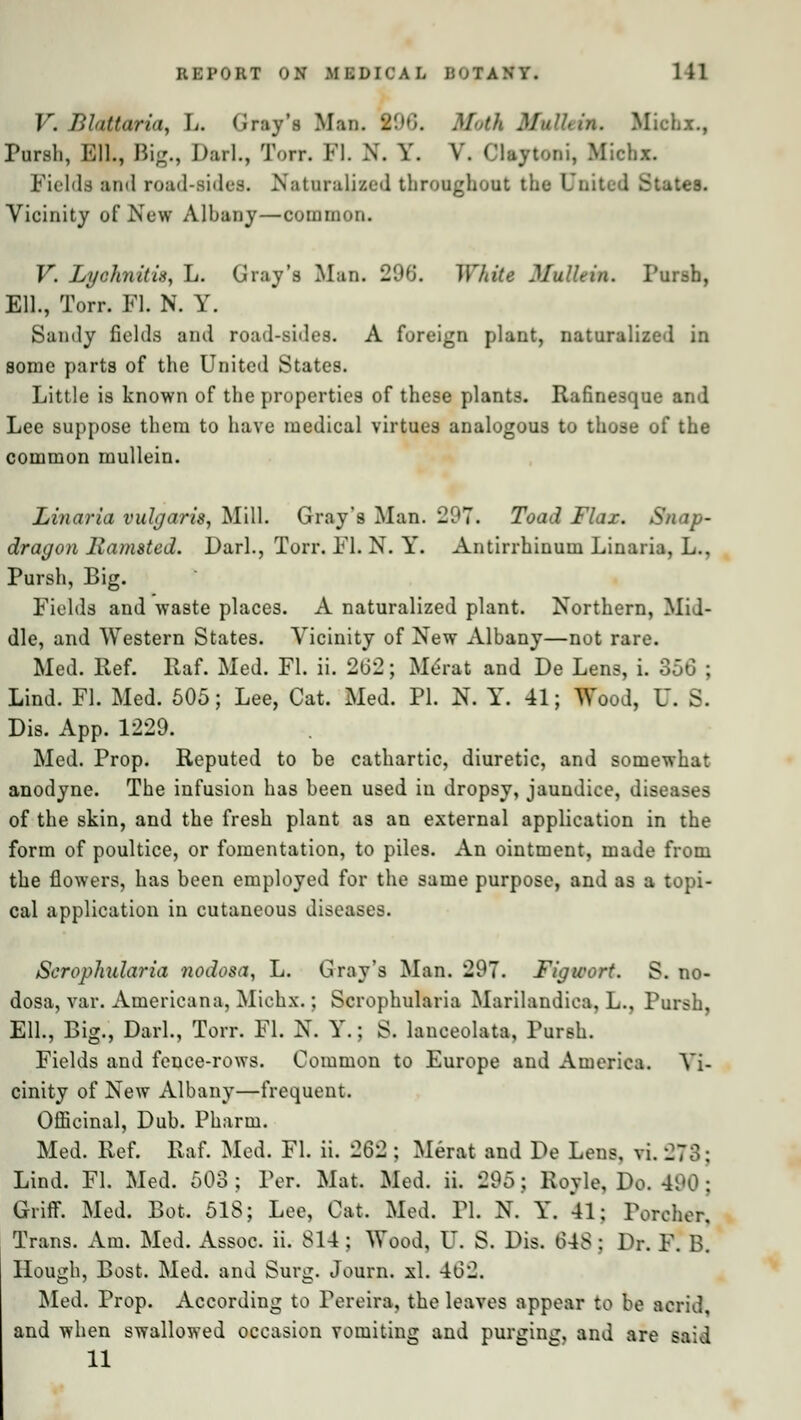 V. Blattaria, L. Gray's Man. 196. Moik -' Michx., Pursli, Ell., Big., Darl., Torr. PI. N. Y. V. Claytoni, Michx. Fields and road-sides. Naturalised throughout the United States. Vicinity of New Albany—common. V. Lychnitis, L. Gray's Man. 296'. White Mullein. Pursh, Ell., Torr. Fl. N. Y. Sandy fields and road-sides. A foreign plant, naturalized in some parts of the United States. Little is known of the properties of these plants. Rafinesque and Lee suppose them to have medical virtues analogous to those of the common mullein. Linaria vulgaris, Mill. Gray's Man. 207. Toad Flax. Snap- dragon liamsted. Pari., Torr. FL N. Y\ Antirrhinum Linaria, L., Pursh, Big. Fields and waste places. A naturalized plant. Northern, Mid- dle, and Western States. Vicinity of New Albany—not rare. Med. Ref. Raf. Med. Fl. ii. 202; Merat and De Lens, i. 356 ; Lind. PL Med. 505; Lee, Cat. Med. PL N. Y. 41; Wood, U. S. Dis. App. 1229. Med. Prop. Reputed to be cathartic, diuretic, and somewhat anodyne. The infusion has been used in dropsy, jaundice, diseases of the skin, and the fresh plant as an external application in the form of poultice, or fomentation, to piles. An ointment, made from the flowers, has been employed for the same purpose, and as a topi- cal application in cutaneous diseases. Scrophularia nodosa, L. Gray's Man. 297. Figwort. S. no- dosa, var. Americana, Michx.; Scrophularia Marilandiea. L., Pursh, Ell., Big., Darl., Torr. Fl. N. Y.: S. lanceolata, Pursh. Fields and fence-rows. Common to Europe and America. Vi- cinity of New Albany—frequent. Officinal, Dub. Pharm. Med. Ref. Raf. Med. Fl. ii. 262; Merat and De Lens. vi. 278; Lind. Fl. Med. 503; Per. Mat. Med. ii. 295; Royle, Do. 490; Griff. Med. Bot. 518; Lee, Cat. Med. PI. N. Y. 41; Poreher, Trans. Am. Med. Assoc, ii. 814 ; Wood, U. S. Dis. 048 : Dr. F. B. Hough, Bost. Med. and Surg. Journ. xl. 402. Med. Prop. According to Pereira, the leaves appear to be acrid, and when swallowed occasion vomiting and purging, and are said 11