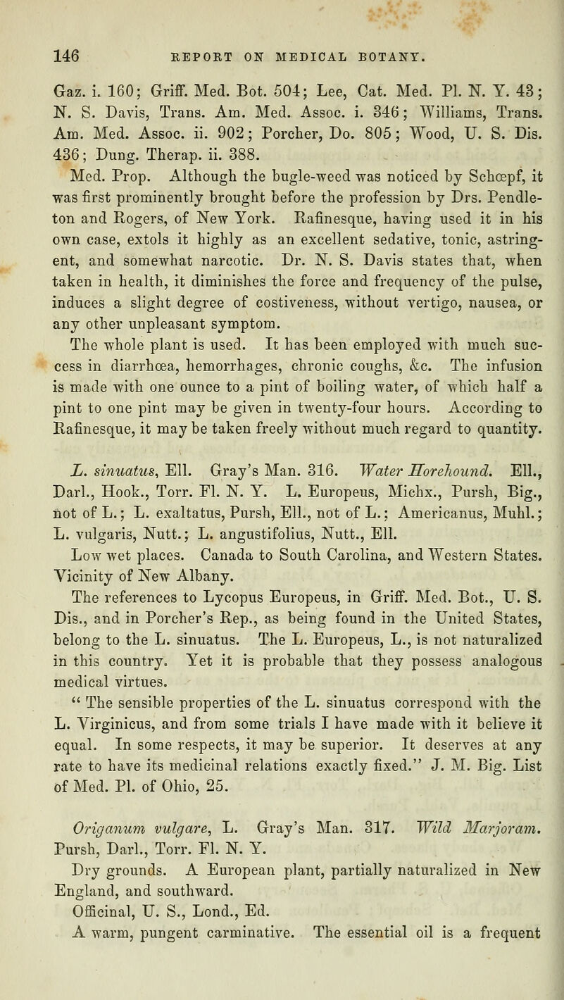 Gaz. i. 160; Griff. Med. Bot. 504; Lee, Cat. Med. PI. N. Y. 43; N. S. Davis, Trans. Am. Med. Assoc, i. 346; Williams, Trans. Am. Med. Assoc, ii. 902; Porcher, Do. 805; Wood, U. S. Dis. 436; Dung. Therap. ii. 388. Med. Prop. Although the bugle-weed was noticed by Schcepf, it was first prominently brought before the profession by Drs. Pendle- ton and Rogers, of New York. Rafinesque, having used it in his own case, extols it highly as an excellent sedative, tonic, astring- ent, and somewhat narcotic. Dr. N. S. Davis states that, when taken in health, it diminishes the force and frequency of the pulse, induces a slight degree of costiveness, without vertigo, nausea, or any other unpleasant symptom. The whole plant is used. It has been employed with much suc- cess in diarrhoea, hemorrhages, chronic coughs, &c. The infusion is made with one ounce to a pint of boiling water, of which half a pint to one pint may be given in twenty-four hours. According to Rafinesque, it may be taken freely without much regard to quantity. L. sinuatus, Ell. Gray's Man. 316. Water Horehound. Ell., Dark, Hook., Torr. Fl. N. Y. L. Europeus, Michx., Pursh, Big., not of L.; L. exaltatus, Pursh, Ell., not of L.; Americanus, Muhl.; L. vulgaris, Nutt.; L. angustifolius, Nutt., Ell. Low wet places. Canada to South Carolina, and Western States. Vicinity of New Albany. The references to Lycopus Europeus, in Griff. Med. Bot., U. S. Dis., and in Porcher's Rep., as being found in the United States, belong to the L. sinuatus. The L. Europeus, L., is not naturalized in this country. Yet it is probable that they possess analogous medical virtues.  The sensible properties of the L. sinuatus correspond with the L. Virginicus, and from some trials I have made with it believe it equal. In some respects, it may be superior. It deserves at any rate to have its medicinal relations exactly fixed. J. M. Big. List of Med. PI. of Ohio, 25. Origanum vulgare, L. Gray's Man. 317. Wild Marjoram. Pursh, Dark, Torr. Fl. N. Y. Dry grounds. A European plant, partially naturalized in New England, and southward. Officinal, U. S., Lond., Ed. A warm, pungent carminative. The essential oil is a frequent