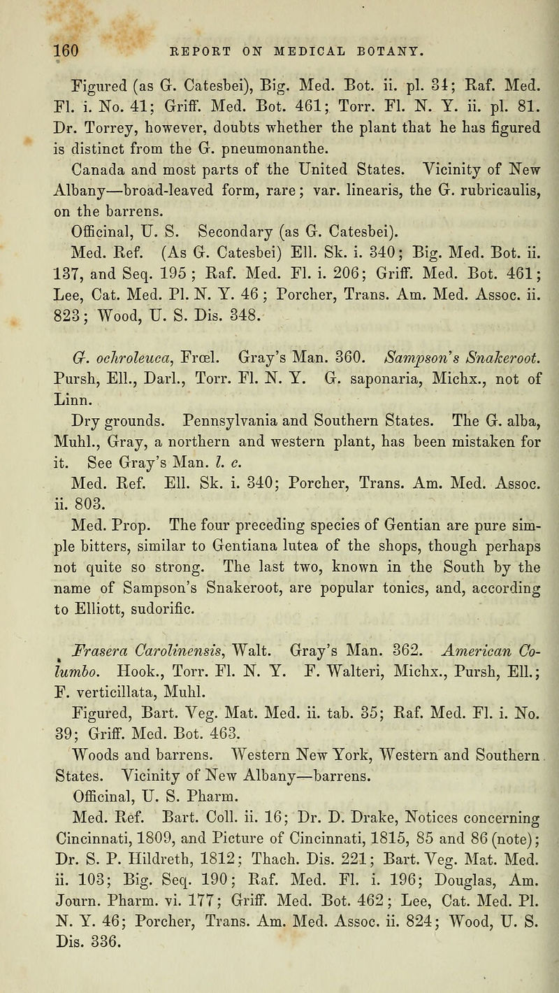 Figured (as G. Catesbei), Big. Med. Bot. ii. pi. 84; Raf. Med. Fl. i. No. 41; Griff. Med. Bot. 461; Torr. Fl. N. Y. ii. pi. 81. Dr. Torrey, however, doubts whether the plant that he has figured is distinct from the G. pneumonanthe. Canada and most parts of the United States. Vicinity of New Albany—broad-leaved form, rare; var. linearis, the G. rubricaulis, on the barrens. Officinal, U. S. Secondary (as G. Catesbei). Med. Ref. (As G. Catesbei) Ell. Sk. i. 340; Big. Med. Bot. ii. 137, and Seq. 195 ; Raf. Med. Fl. i. 206; Griff. Med. Bot. 461; Lee, Cat. Med. PI. N. Y. 46; Porcher, Trans. Am. Med. Assoc, ii. 823; Wood, U. S. Dis. 348. Gf. ocJirohuca, Frcel. Gray's Man. 360. Sampsons Snakeroot. Pursh, Ell., Darl., Torr. Fl. N. Y. G. saponaria, Michx., not of Linn. Dry grounds. Pennsylvania and Southern States. The G. alba, Muhl., Gray, a northern and western plant, has been mistaken for it. See Gray's Man. I. c. Med. Ref. Ell. Sk. i. 340; Porcher, Trans. Am. Med. Assoc, ii. 803. Med. Prop. The four preceding species of Gentian are pure sim- ple bitters, similar to Gentiana lutea of the shops, though perhaps not quite so strong. The last two, known in the South by the name of Sampson's Snakeroot, are popular tonics, and, according to Elliott, sudorific. Frasera Carolinensis, Walt. Gray's Man. 362. American Co- lumbo. Hook., Torr. Fl. N. Y. F. Walteri, Michx., Pursh, Ell.; F. verticillata, Muhl. Figured, Bart. Veg. Mat. Med. ii. tab. 35; Raf. Med. Fl. i. No. 39; Griff. Med. Bot. 463. Woods and barrens. Western New York, Western and Southern . States. Vicinity of New Albany—barrens. Officinal, U. S. Pharm. Med. Ref. Bart. Coll. ii. 16; Dr. D. Drake, Notices concerning Cincinnati, 1809, and Picture of Cincinnati, 1815, 85 and 86 (note); Dr. S. P. Hildreth, 1812; Thach. Dis. 221; Bart. Veg. Mat. Med. ii. 103; Big. Seq. 190; Raf. Med. Fl. i. 196; Douglas, Am. Journ. Pharm. vi. 177; Griff. Med. Bot. 462; Lee, Cat. Med. PI. N. Y. 46; Porcher, Trans. Am. Med. Assoc, ii. 824; Wood, U. S. Dis. 336.