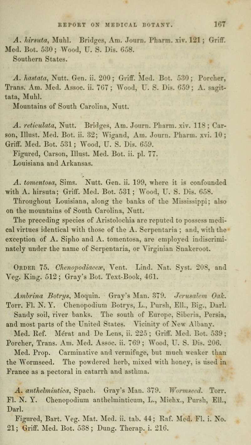 REPORT 01 KB DIG A L A. hirsute^ Mtihl. Bridges, Am. Journ. Pharm. xir. 1-1 : Griff. Med. Bot. 580; W I, C. 8. D , Southern States. A. hastata, Nutt. Gen. ii. 2Q0; Ghriff. Med. B Porcher, Trans. Am. Med. Assoc, ii. 767; Wood, I . - tata, Muhl. Mountains of South Carolina, Nutt. A. reticulata, Nutt. Bridges, Am. Journ. Pharm. xiv. I son, Illust. Med. Bot. ii. 82; Wigand, Am. Journ. Pharm. xvi. 10; Griff. Med. Bot. 531; Wood, U. S. Die. 659. Figured, Carson, Illust. Med. Bot. ii. pi. 77. Louisiana and Arkansas. A. tomentosa, Sims. Nutt. Gen. ii. 199, where it is confounded with A. hirsuta; Griff. Med. Bot. 531; Wood, U. S. Dis. < Throughout Louisiana, along the banks of the Mississippi: also on the mountains of South Carolina, Nutt. The preceding species of Aristolochia are reputed to possess medi- cal virtues identical with those of the A. Scrpentaria : and, with the exception of A. Sipho and A. tomentosa, are employed indiscrimi- nately under the name of Serpentaria, or Virginian Snakeroot. Order 75. Chenopodiacese, Vent. Lind. Nat. Syst 208, and Veg. King. 512; Gray's Bot. Text-Book, 461. Anibrina Botrys, Moquin. Gray's Man. 879. J\ Oak. Torr. Fl. N. Y. Chenopodium Botrys, L., Porsh, Ell., Kg., Pari. Sandy soil, river banks. The south of Europe, Siberia, Persia, and most parts of the United States. Vicinity of New Albany. Med. Bef. Merat and De Lens, ii. 225; Griff. Med. Bot Porcher, Trans. Am. Med. Assdc Ii. 769; Wood, l. S. Bis, 206. Med. Prop. Carminative and vermifuge, but much weaker than the Wormseed. The powdered herb, mixed with honey, is used in France as a pectoral in catarrh and asthma. -4* anthelmintica, Spach. Gray's Man. 379. ii • ned. Torr. Fl. N. Y. Chenopodium anthelmintieum, L., Miehx., Porsh, Ell., Darl. Figured, Bart. A>g. Mat. Med. ii. tab. 44: Raf. Med. Fl. i. No. 21; Griff. Med. Bot. 538; Dung. Therap. i. 216.