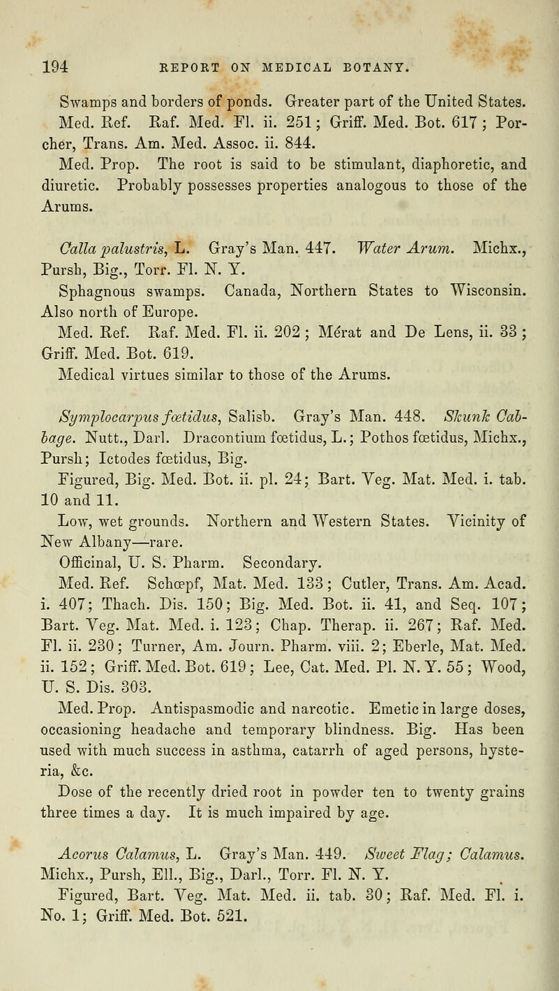 Swamps and borders of ponds. Greater part of the United States. Med. Ref. Raf. Med. Fl. ii. 251; Griff. Med. Bot. 617 ; Por- cher, Trans. Am. Med. Assoc, ii. 844. Med. Prop. The root is said to be stimulant, diaphoretic, and diuretic. Probably possesses properties analogous to those of the Arums. Oalla palustris, L. Gray's Man. 447. Water Arum. Michx., Pursh, Big., Torr. Fl. N. Y. Sphagnous swamps. Canada, Northern States to Wisconsin. Also north of Europe. Med. Ref. Raf. Med. Fl. ii. 202 ; Merat and De Lens, ii. 33 ; Griff. Med. Bot. 619. Medical virtues similar to those of the Arums. Symplocarpus faetidus, Salisb. Gray's Man. 448. Skunk Cab- bage. Nutt., Darl. Dracontium foetidus, L.; Pothos fcetidus, Michx., Pursh; Ictodes fcetidus, Big. Figured, Big. Med. Bot. ii. pi. 24; Bart. Veg. Mat. Med. i. tab. 10 and 11. Low, wet grounds. Northern and Western States. Vicinity of New Albany—rare. Officinal, U. S. Pharm. Secondary. Med. Ref. Schcepf, Mat. Med. 133 ; Cutler, Trans. Am. Acad, i. 407; Thach. Bis. 150; Big. Med. Bot. ii. 41, and Seq. 107; Bart. Veg. Mat. Med. i. 123; Chap. Therap. ii. 267; Raf. Med. Fl. ii. 230; Turner, Am. Journ. Pharm. viii. 2; Eberle, Mat. Med. ii. 152; Griff. Med. Bot. 619; Lee, Cat. Med. PL N. Y. 55 ; Wood, U. S. Dis. 303. Med. Prop. Antispasmodic and narcotic. Emetic in large doses, occasioning headache and temporary blindness. Big. Has been used with much success in asthma, catarrh of aged persons, hyste- ria, &c. Dose of the recently dried root in powder ten to twenty grains three times a day. It is much impaired by age. Acorus Calamus, L. Gray's Man. 449. Sweet Flag; Calamus. Michx., Pursh, Ell, Big., Darl., Torr. Fl. N. Y. Figured, Bart. Veg. Mat. Med. ii. tab. 30; Raf. Med. Fl. i. No. 1; Griff. Med. Bot. 521.